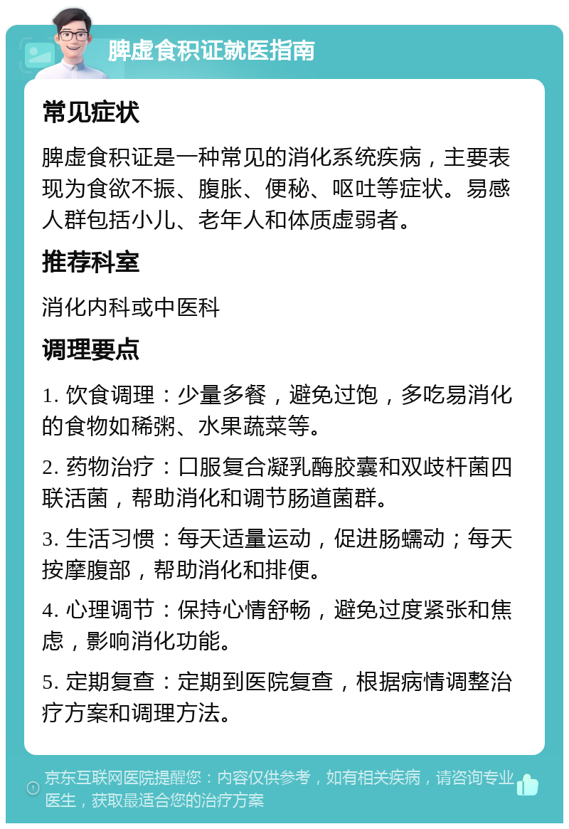 脾虚食积证就医指南 常见症状 脾虚食积证是一种常见的消化系统疾病，主要表现为食欲不振、腹胀、便秘、呕吐等症状。易感人群包括小儿、老年人和体质虚弱者。 推荐科室 消化内科或中医科 调理要点 1. 饮食调理：少量多餐，避免过饱，多吃易消化的食物如稀粥、水果蔬菜等。 2. 药物治疗：口服复合凝乳酶胶囊和双歧杆菌四联活菌，帮助消化和调节肠道菌群。 3. 生活习惯：每天适量运动，促进肠蠕动；每天按摩腹部，帮助消化和排便。 4. 心理调节：保持心情舒畅，避免过度紧张和焦虑，影响消化功能。 5. 定期复查：定期到医院复查，根据病情调整治疗方案和调理方法。