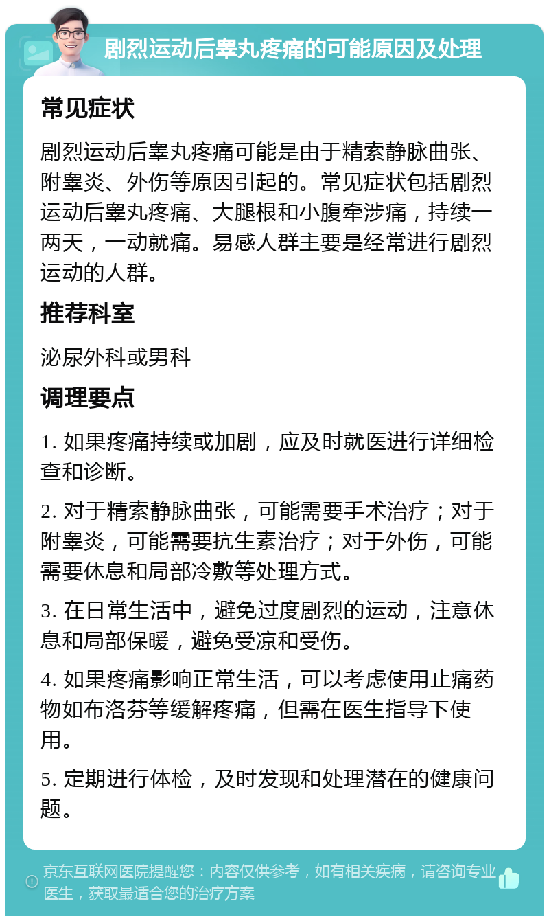 剧烈运动后睾丸疼痛的可能原因及处理 常见症状 剧烈运动后睾丸疼痛可能是由于精索静脉曲张、附睾炎、外伤等原因引起的。常见症状包括剧烈运动后睾丸疼痛、大腿根和小腹牵涉痛，持续一两天，一动就痛。易感人群主要是经常进行剧烈运动的人群。 推荐科室 泌尿外科或男科 调理要点 1. 如果疼痛持续或加剧，应及时就医进行详细检查和诊断。 2. 对于精索静脉曲张，可能需要手术治疗；对于附睾炎，可能需要抗生素治疗；对于外伤，可能需要休息和局部冷敷等处理方式。 3. 在日常生活中，避免过度剧烈的运动，注意休息和局部保暖，避免受凉和受伤。 4. 如果疼痛影响正常生活，可以考虑使用止痛药物如布洛芬等缓解疼痛，但需在医生指导下使用。 5. 定期进行体检，及时发现和处理潜在的健康问题。