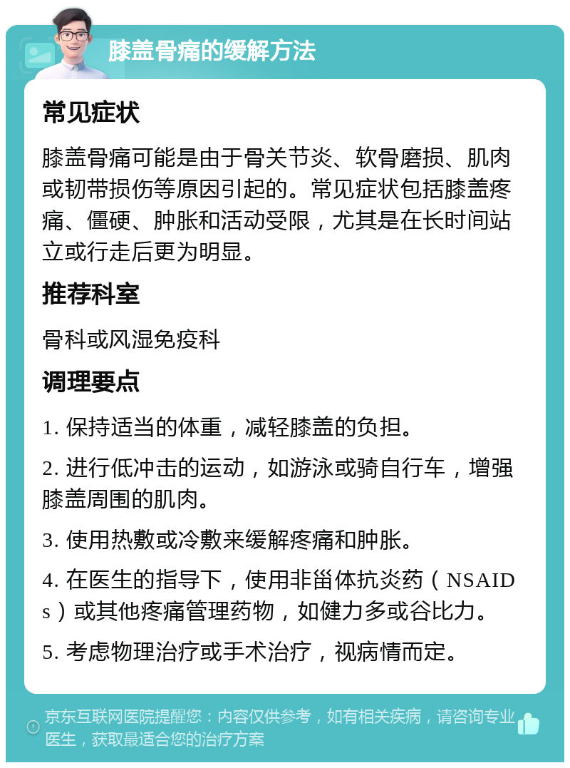 膝盖骨痛的缓解方法 常见症状 膝盖骨痛可能是由于骨关节炎、软骨磨损、肌肉或韧带损伤等原因引起的。常见症状包括膝盖疼痛、僵硬、肿胀和活动受限，尤其是在长时间站立或行走后更为明显。 推荐科室 骨科或风湿免疫科 调理要点 1. 保持适当的体重，减轻膝盖的负担。 2. 进行低冲击的运动，如游泳或骑自行车，增强膝盖周围的肌肉。 3. 使用热敷或冷敷来缓解疼痛和肿胀。 4. 在医生的指导下，使用非甾体抗炎药（NSAIDs）或其他疼痛管理药物，如健力多或谷比力。 5. 考虑物理治疗或手术治疗，视病情而定。