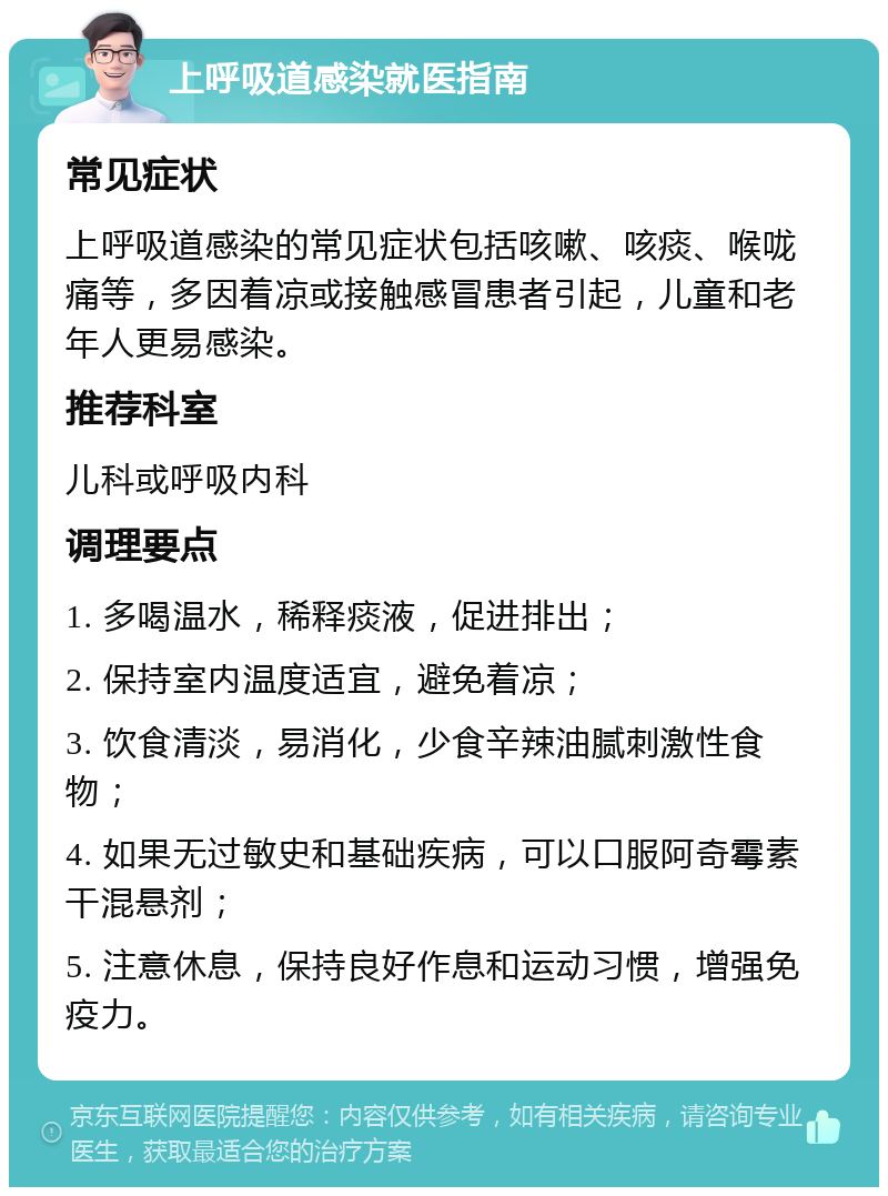 上呼吸道感染就医指南 常见症状 上呼吸道感染的常见症状包括咳嗽、咳痰、喉咙痛等，多因着凉或接触感冒患者引起，儿童和老年人更易感染。 推荐科室 儿科或呼吸内科 调理要点 1. 多喝温水，稀释痰液，促进排出； 2. 保持室内温度适宜，避免着凉； 3. 饮食清淡，易消化，少食辛辣油腻刺激性食物； 4. 如果无过敏史和基础疾病，可以口服阿奇霉素干混悬剂； 5. 注意休息，保持良好作息和运动习惯，增强免疫力。