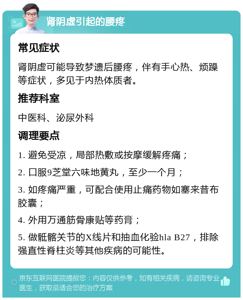 肾阴虚引起的腰疼 常见症状 肾阴虚可能导致梦遗后腰疼，伴有手心热、烦躁等症状，多见于内热体质者。 推荐科室 中医科、泌尿外科 调理要点 1. 避免受凉，局部热敷或按摩缓解疼痛； 2. 口服9芝堂六味地黄丸，至少一个月； 3. 如疼痛严重，可配合使用止痛药物如塞来昔布胶囊； 4. 外用万通筋骨康贴等药膏； 5. 做骶髂关节的X线片和抽血化验hla B27，排除强直性脊柱炎等其他疾病的可能性。