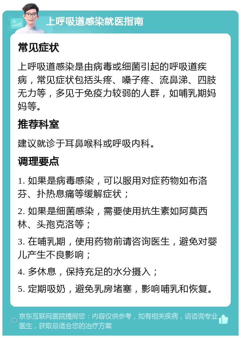 上呼吸道感染就医指南 常见症状 上呼吸道感染是由病毒或细菌引起的呼吸道疾病，常见症状包括头疼、嗓子疼、流鼻涕、四肢无力等，多见于免疫力较弱的人群，如哺乳期妈妈等。 推荐科室 建议就诊于耳鼻喉科或呼吸内科。 调理要点 1. 如果是病毒感染，可以服用对症药物如布洛芬、扑热息痛等缓解症状； 2. 如果是细菌感染，需要使用抗生素如阿莫西林、头孢克洛等； 3. 在哺乳期，使用药物前请咨询医生，避免对婴儿产生不良影响； 4. 多休息，保持充足的水分摄入； 5. 定期吸奶，避免乳房堵塞，影响哺乳和恢复。