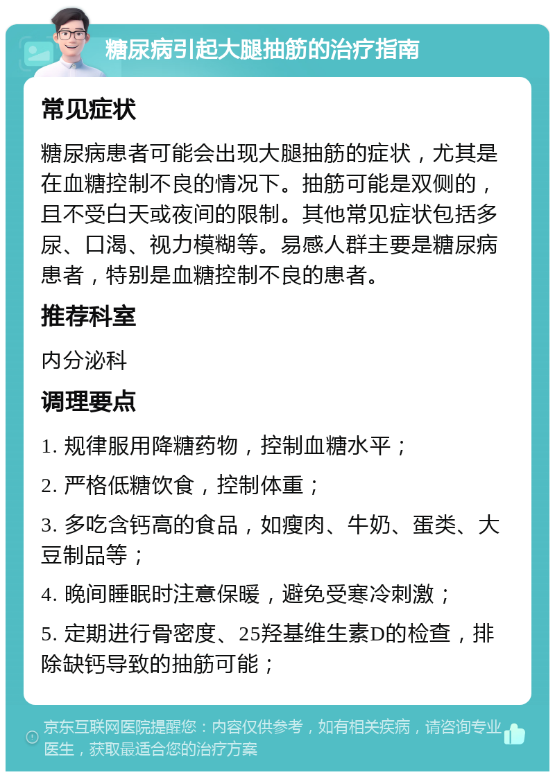 糖尿病引起大腿抽筋的治疗指南 常见症状 糖尿病患者可能会出现大腿抽筋的症状，尤其是在血糖控制不良的情况下。抽筋可能是双侧的，且不受白天或夜间的限制。其他常见症状包括多尿、口渴、视力模糊等。易感人群主要是糖尿病患者，特别是血糖控制不良的患者。 推荐科室 内分泌科 调理要点 1. 规律服用降糖药物，控制血糖水平； 2. 严格低糖饮食，控制体重； 3. 多吃含钙高的食品，如瘦肉、牛奶、蛋类、大豆制品等； 4. 晚间睡眠时注意保暖，避免受寒冷刺激； 5. 定期进行骨密度、25羟基维生素D的检查，排除缺钙导致的抽筋可能；