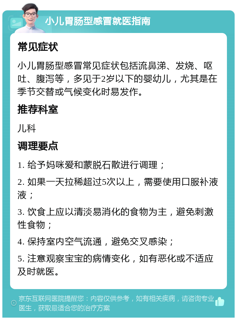 小儿胃肠型感冒就医指南 常见症状 小儿胃肠型感冒常见症状包括流鼻涕、发烧、呕吐、腹泻等，多见于2岁以下的婴幼儿，尤其是在季节交替或气候变化时易发作。 推荐科室 儿科 调理要点 1. 给予妈咪爱和蒙脱石散进行调理； 2. 如果一天拉稀超过5次以上，需要使用口服补液液； 3. 饮食上应以清淡易消化的食物为主，避免刺激性食物； 4. 保持室内空气流通，避免交叉感染； 5. 注意观察宝宝的病情变化，如有恶化或不适应及时就医。