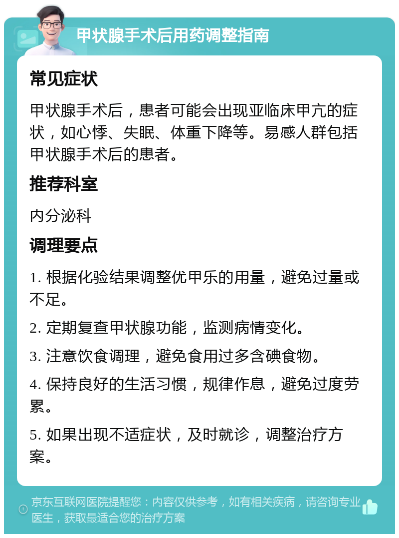 甲状腺手术后用药调整指南 常见症状 甲状腺手术后，患者可能会出现亚临床甲亢的症状，如心悸、失眠、体重下降等。易感人群包括甲状腺手术后的患者。 推荐科室 内分泌科 调理要点 1. 根据化验结果调整优甲乐的用量，避免过量或不足。 2. 定期复查甲状腺功能，监测病情变化。 3. 注意饮食调理，避免食用过多含碘食物。 4. 保持良好的生活习惯，规律作息，避免过度劳累。 5. 如果出现不适症状，及时就诊，调整治疗方案。