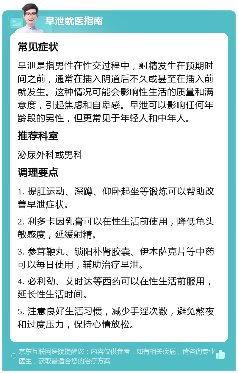 早泄就医指南 常见症状 早泄是指男性在性交过程中，射精发生在预期时间之前，通常在插入阴道后不久或甚至在插入前就发生。这种情况可能会影响性生活的质量和满意度，引起焦虑和自卑感。早泄可以影响任何年龄段的男性，但更常见于年轻人和中年人。 推荐科室 泌尿外科或男科 调理要点 1. 提肛运动、深蹲、仰卧起坐等锻炼可以帮助改善早泄症状。 2. 利多卡因乳膏可以在性生活前使用，降低龟头敏感度，延缓射精。 3. 参茸鞭丸、锁阳补肾胶囊、伊木萨克片等中药可以每日使用，辅助治疗早泄。 4. 必利劲、艾时达等西药可以在性生活前服用，延长性生活时间。 5. 注意良好生活习惯，减少手淫次数，避免熬夜和过度压力，保持心情放松。