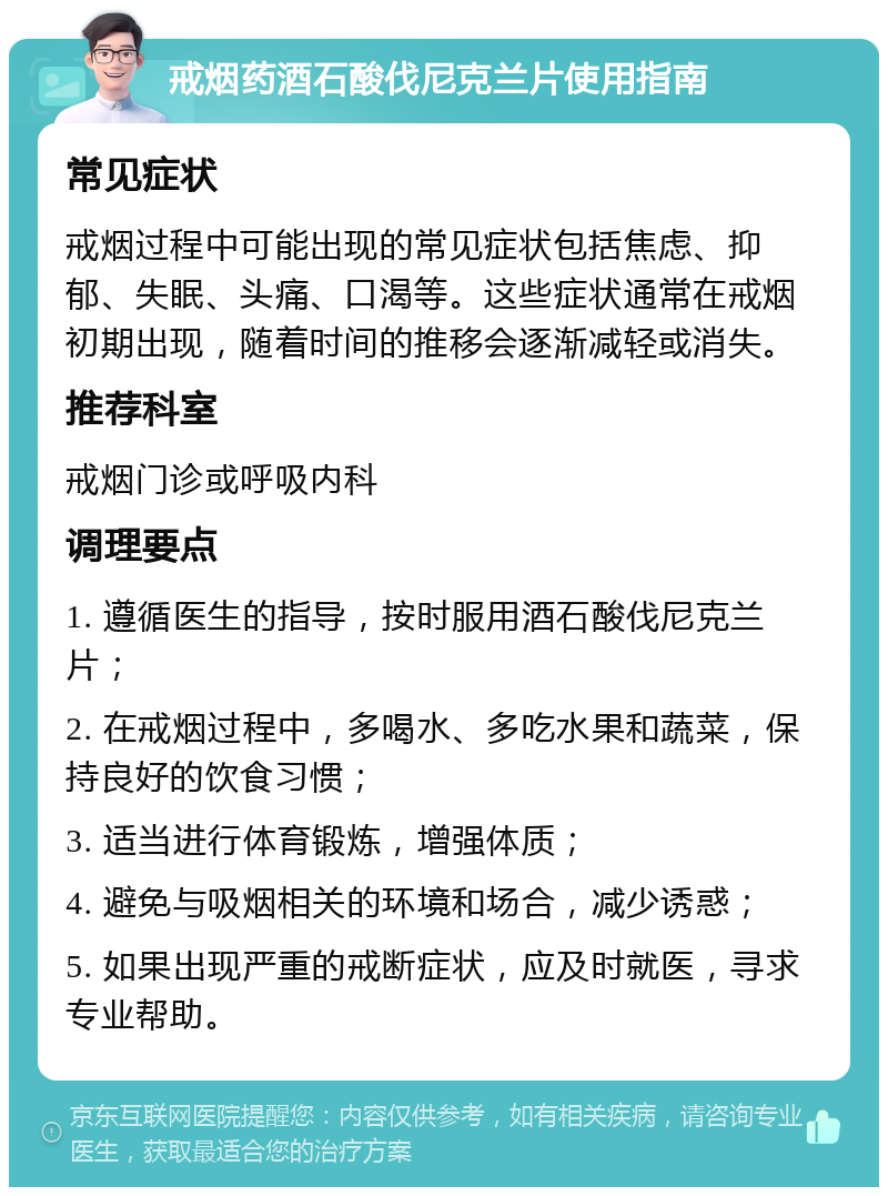 戒烟药酒石酸伐尼克兰片使用指南 常见症状 戒烟过程中可能出现的常见症状包括焦虑、抑郁、失眠、头痛、口渴等。这些症状通常在戒烟初期出现，随着时间的推移会逐渐减轻或消失。 推荐科室 戒烟门诊或呼吸内科 调理要点 1. 遵循医生的指导，按时服用酒石酸伐尼克兰片； 2. 在戒烟过程中，多喝水、多吃水果和蔬菜，保持良好的饮食习惯； 3. 适当进行体育锻炼，增强体质； 4. 避免与吸烟相关的环境和场合，减少诱惑； 5. 如果出现严重的戒断症状，应及时就医，寻求专业帮助。