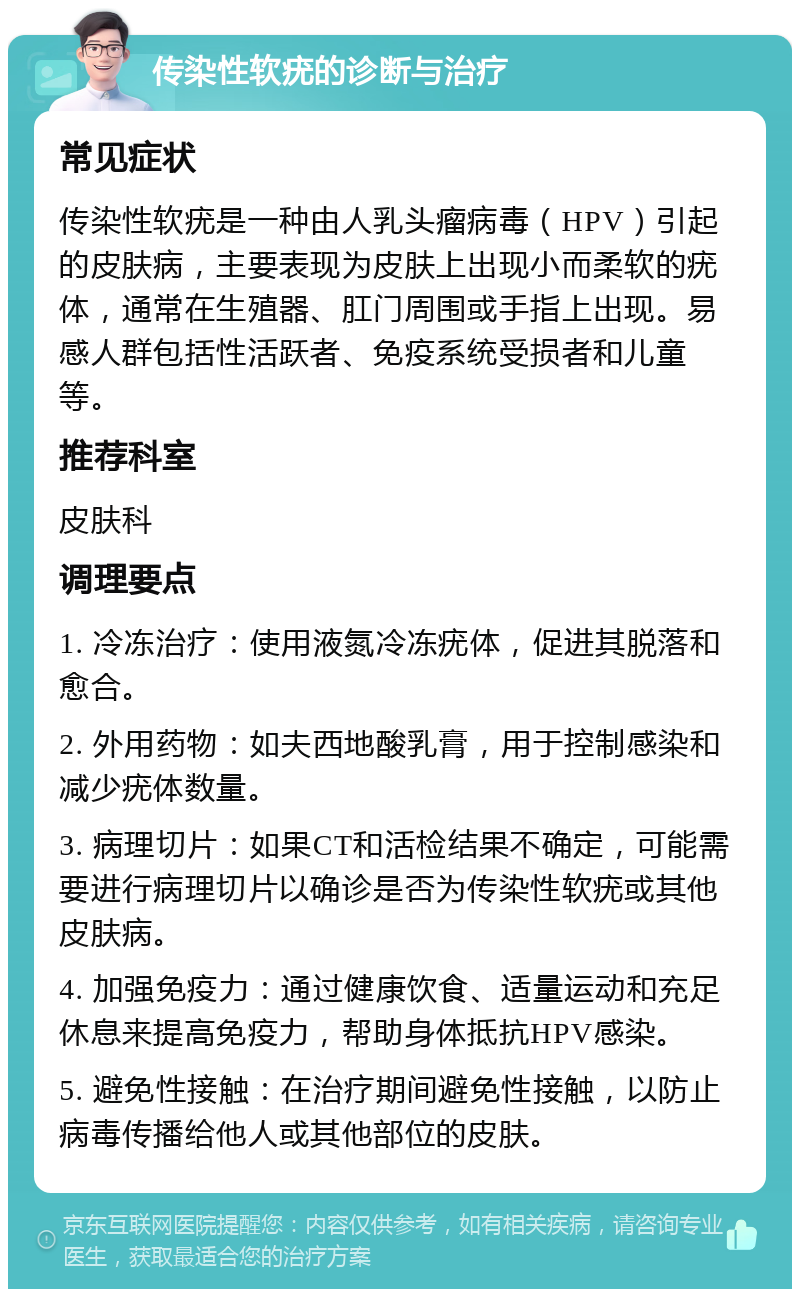 传染性软疣的诊断与治疗 常见症状 传染性软疣是一种由人乳头瘤病毒（HPV）引起的皮肤病，主要表现为皮肤上出现小而柔软的疣体，通常在生殖器、肛门周围或手指上出现。易感人群包括性活跃者、免疫系统受损者和儿童等。 推荐科室 皮肤科 调理要点 1. 冷冻治疗：使用液氮冷冻疣体，促进其脱落和愈合。 2. 外用药物：如夫西地酸乳膏，用于控制感染和减少疣体数量。 3. 病理切片：如果CT和活检结果不确定，可能需要进行病理切片以确诊是否为传染性软疣或其他皮肤病。 4. 加强免疫力：通过健康饮食、适量运动和充足休息来提高免疫力，帮助身体抵抗HPV感染。 5. 避免性接触：在治疗期间避免性接触，以防止病毒传播给他人或其他部位的皮肤。