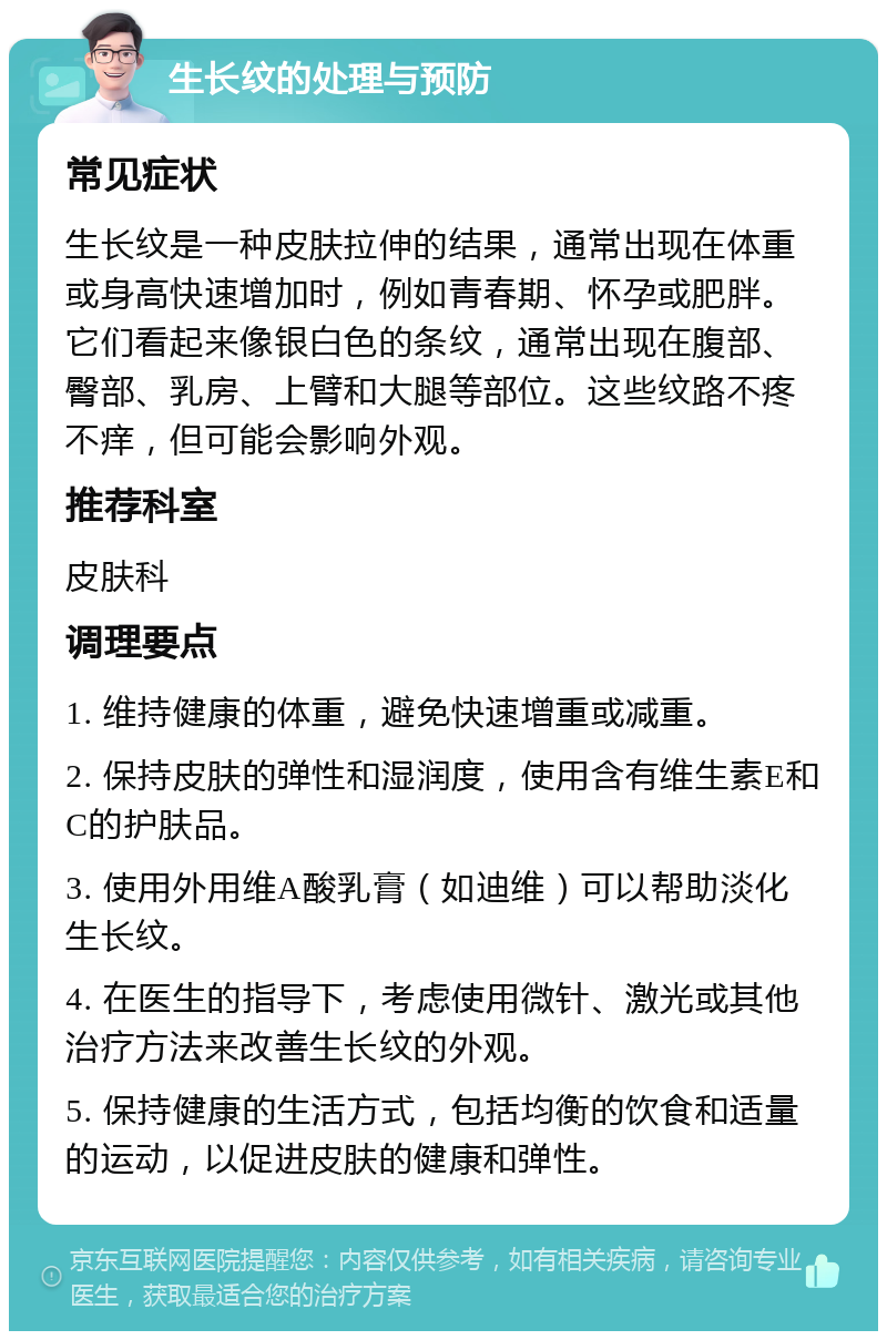 生长纹的处理与预防 常见症状 生长纹是一种皮肤拉伸的结果，通常出现在体重或身高快速增加时，例如青春期、怀孕或肥胖。它们看起来像银白色的条纹，通常出现在腹部、臀部、乳房、上臂和大腿等部位。这些纹路不疼不痒，但可能会影响外观。 推荐科室 皮肤科 调理要点 1. 维持健康的体重，避免快速增重或减重。 2. 保持皮肤的弹性和湿润度，使用含有维生素E和C的护肤品。 3. 使用外用维A酸乳膏（如迪维）可以帮助淡化生长纹。 4. 在医生的指导下，考虑使用微针、激光或其他治疗方法来改善生长纹的外观。 5. 保持健康的生活方式，包括均衡的饮食和适量的运动，以促进皮肤的健康和弹性。