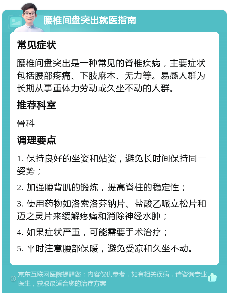 腰椎间盘突出就医指南 常见症状 腰椎间盘突出是一种常见的脊椎疾病，主要症状包括腰部疼痛、下肢麻木、无力等。易感人群为长期从事重体力劳动或久坐不动的人群。 推荐科室 骨科 调理要点 1. 保持良好的坐姿和站姿，避免长时间保持同一姿势； 2. 加强腰背肌的锻炼，提高脊柱的稳定性； 3. 使用药物如洛索洛芬钠片、盐酸乙哌立松片和迈之灵片来缓解疼痛和消除神经水肿； 4. 如果症状严重，可能需要手术治疗； 5. 平时注意腰部保暖，避免受凉和久坐不动。