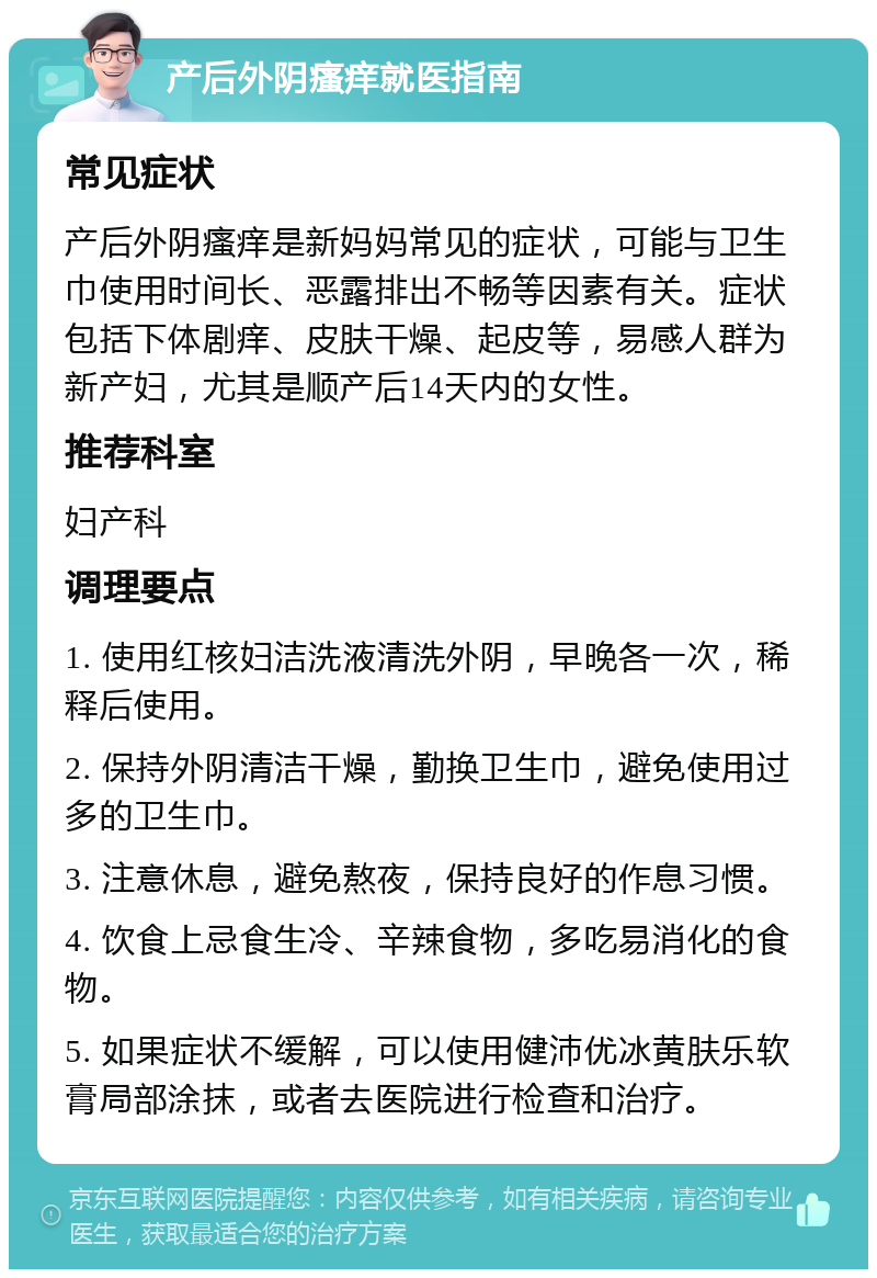 产后外阴瘙痒就医指南 常见症状 产后外阴瘙痒是新妈妈常见的症状，可能与卫生巾使用时间长、恶露排出不畅等因素有关。症状包括下体剧痒、皮肤干燥、起皮等，易感人群为新产妇，尤其是顺产后14天内的女性。 推荐科室 妇产科 调理要点 1. 使用红核妇洁洗液清洗外阴，早晚各一次，稀释后使用。 2. 保持外阴清洁干燥，勤换卫生巾，避免使用过多的卫生巾。 3. 注意休息，避免熬夜，保持良好的作息习惯。 4. 饮食上忌食生冷、辛辣食物，多吃易消化的食物。 5. 如果症状不缓解，可以使用健沛优冰黄肤乐软膏局部涂抹，或者去医院进行检查和治疗。