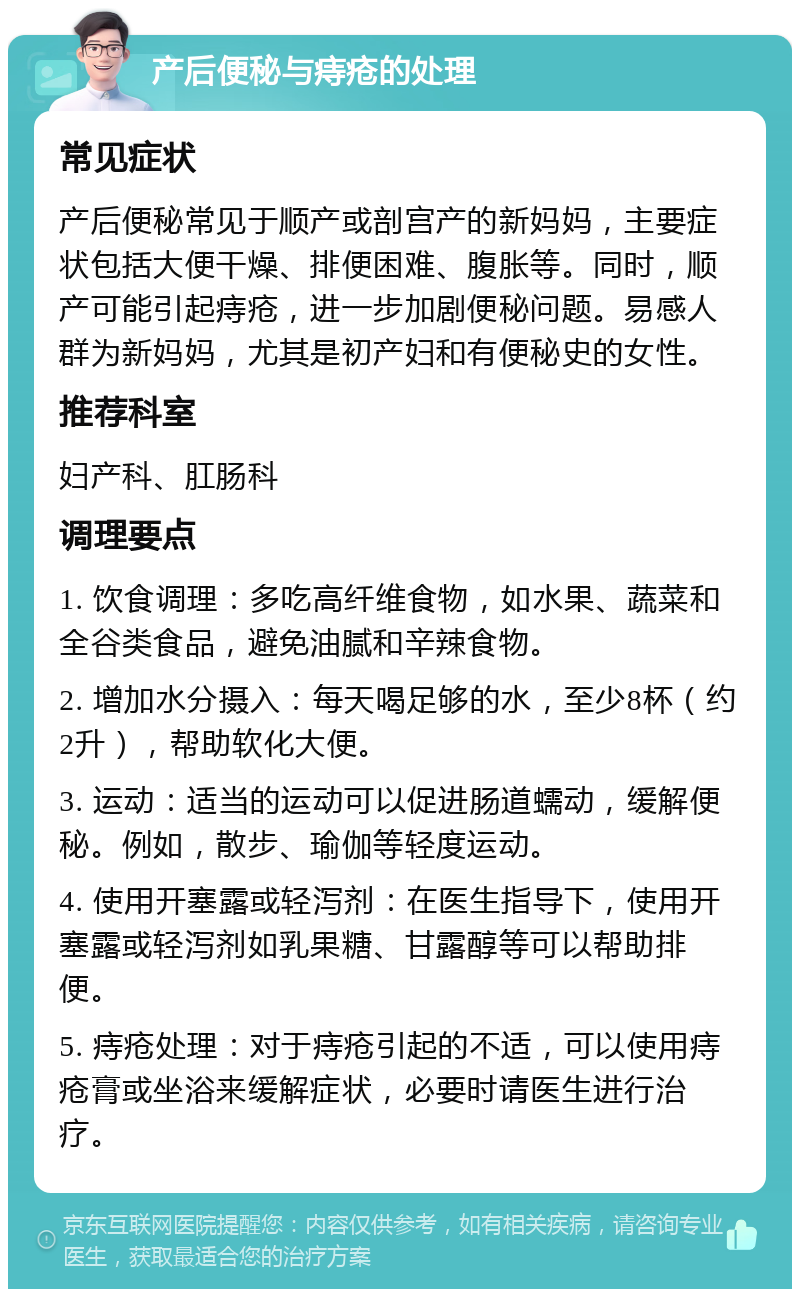 产后便秘与痔疮的处理 常见症状 产后便秘常见于顺产或剖宫产的新妈妈，主要症状包括大便干燥、排便困难、腹胀等。同时，顺产可能引起痔疮，进一步加剧便秘问题。易感人群为新妈妈，尤其是初产妇和有便秘史的女性。 推荐科室 妇产科、肛肠科 调理要点 1. 饮食调理：多吃高纤维食物，如水果、蔬菜和全谷类食品，避免油腻和辛辣食物。 2. 增加水分摄入：每天喝足够的水，至少8杯（约2升），帮助软化大便。 3. 运动：适当的运动可以促进肠道蠕动，缓解便秘。例如，散步、瑜伽等轻度运动。 4. 使用开塞露或轻泻剂：在医生指导下，使用开塞露或轻泻剂如乳果糖、甘露醇等可以帮助排便。 5. 痔疮处理：对于痔疮引起的不适，可以使用痔疮膏或坐浴来缓解症状，必要时请医生进行治疗。