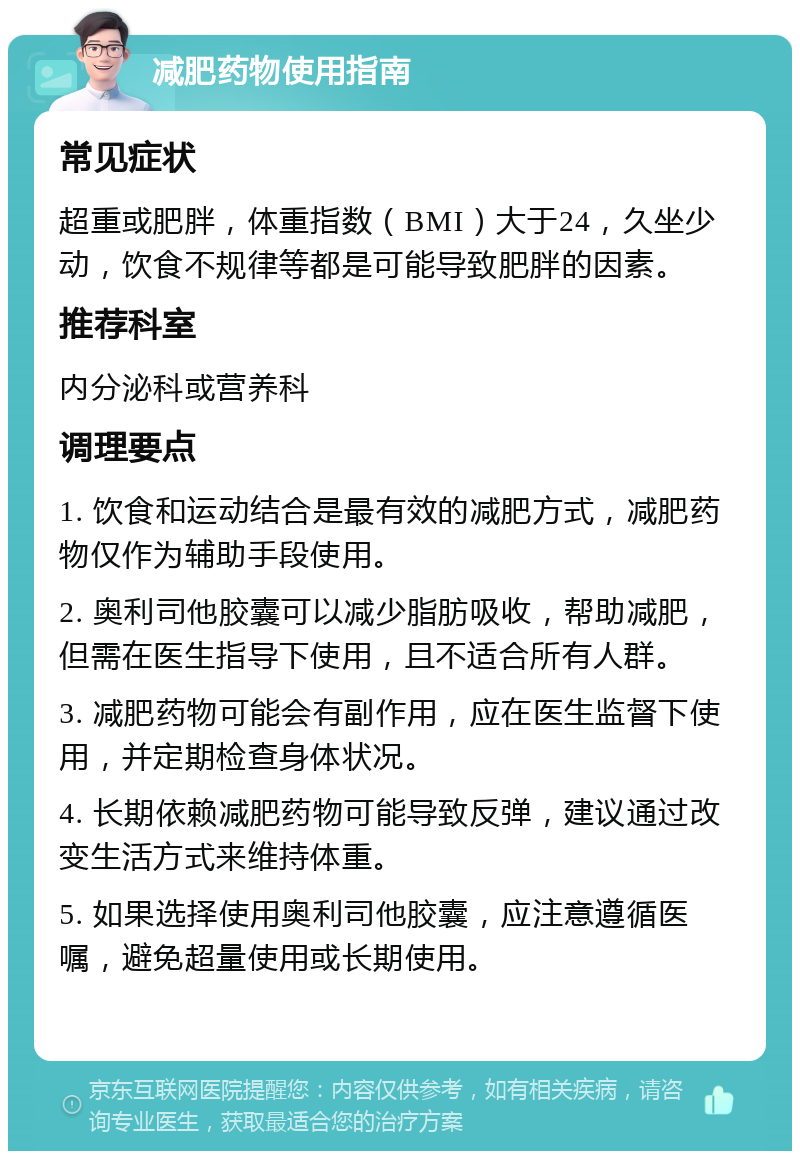 减肥药物使用指南 常见症状 超重或肥胖，体重指数（BMI）大于24，久坐少动，饮食不规律等都是可能导致肥胖的因素。 推荐科室 内分泌科或营养科 调理要点 1. 饮食和运动结合是最有效的减肥方式，减肥药物仅作为辅助手段使用。 2. 奥利司他胶囊可以减少脂肪吸收，帮助减肥，但需在医生指导下使用，且不适合所有人群。 3. 减肥药物可能会有副作用，应在医生监督下使用，并定期检查身体状况。 4. 长期依赖减肥药物可能导致反弹，建议通过改变生活方式来维持体重。 5. 如果选择使用奥利司他胶囊，应注意遵循医嘱，避免超量使用或长期使用。