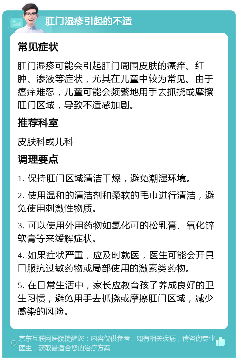 肛门湿疹引起的不适 常见症状 肛门湿疹可能会引起肛门周围皮肤的瘙痒、红肿、渗液等症状，尤其在儿童中较为常见。由于瘙痒难忍，儿童可能会频繁地用手去抓挠或摩擦肛门区域，导致不适感加剧。 推荐科室 皮肤科或儿科 调理要点 1. 保持肛门区域清洁干燥，避免潮湿环境。 2. 使用温和的清洁剂和柔软的毛巾进行清洁，避免使用刺激性物质。 3. 可以使用外用药物如氢化可的松乳膏、氧化锌软膏等来缓解症状。 4. 如果症状严重，应及时就医，医生可能会开具口服抗过敏药物或局部使用的激素类药物。 5. 在日常生活中，家长应教育孩子养成良好的卫生习惯，避免用手去抓挠或摩擦肛门区域，减少感染的风险。