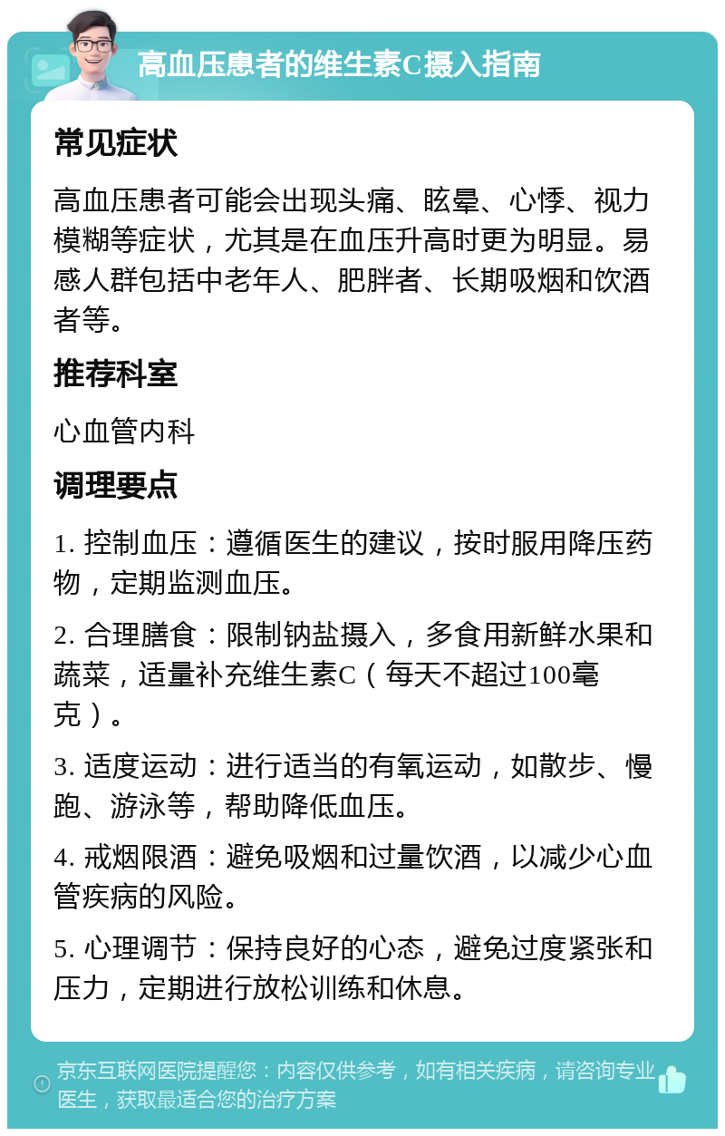 高血压患者的维生素C摄入指南 常见症状 高血压患者可能会出现头痛、眩晕、心悸、视力模糊等症状，尤其是在血压升高时更为明显。易感人群包括中老年人、肥胖者、长期吸烟和饮酒者等。 推荐科室 心血管内科 调理要点 1. 控制血压：遵循医生的建议，按时服用降压药物，定期监测血压。 2. 合理膳食：限制钠盐摄入，多食用新鲜水果和蔬菜，适量补充维生素C（每天不超过100毫克）。 3. 适度运动：进行适当的有氧运动，如散步、慢跑、游泳等，帮助降低血压。 4. 戒烟限酒：避免吸烟和过量饮酒，以减少心血管疾病的风险。 5. 心理调节：保持良好的心态，避免过度紧张和压力，定期进行放松训练和休息。