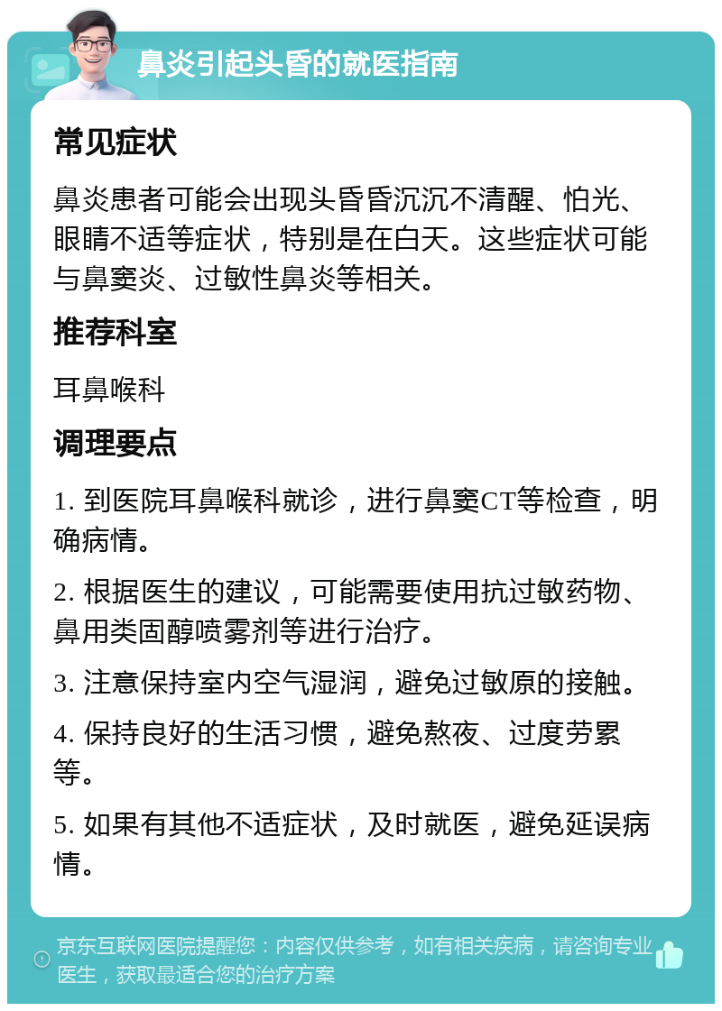 鼻炎引起头昏的就医指南 常见症状 鼻炎患者可能会出现头昏昏沉沉不清醒、怕光、眼睛不适等症状，特别是在白天。这些症状可能与鼻窦炎、过敏性鼻炎等相关。 推荐科室 耳鼻喉科 调理要点 1. 到医院耳鼻喉科就诊，进行鼻窦CT等检查，明确病情。 2. 根据医生的建议，可能需要使用抗过敏药物、鼻用类固醇喷雾剂等进行治疗。 3. 注意保持室内空气湿润，避免过敏原的接触。 4. 保持良好的生活习惯，避免熬夜、过度劳累等。 5. 如果有其他不适症状，及时就医，避免延误病情。