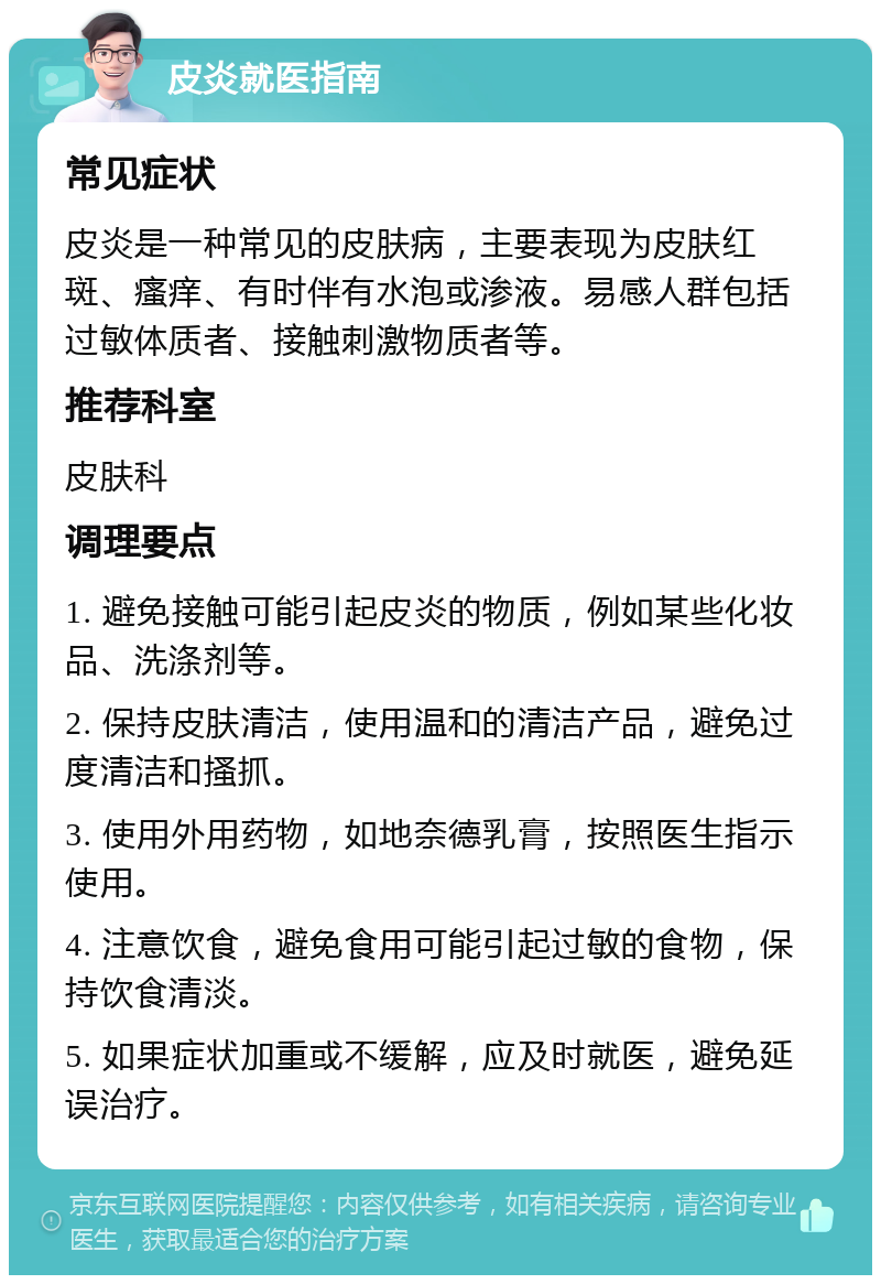 皮炎就医指南 常见症状 皮炎是一种常见的皮肤病，主要表现为皮肤红斑、瘙痒、有时伴有水泡或渗液。易感人群包括过敏体质者、接触刺激物质者等。 推荐科室 皮肤科 调理要点 1. 避免接触可能引起皮炎的物质，例如某些化妆品、洗涤剂等。 2. 保持皮肤清洁，使用温和的清洁产品，避免过度清洁和搔抓。 3. 使用外用药物，如地奈德乳膏，按照医生指示使用。 4. 注意饮食，避免食用可能引起过敏的食物，保持饮食清淡。 5. 如果症状加重或不缓解，应及时就医，避免延误治疗。