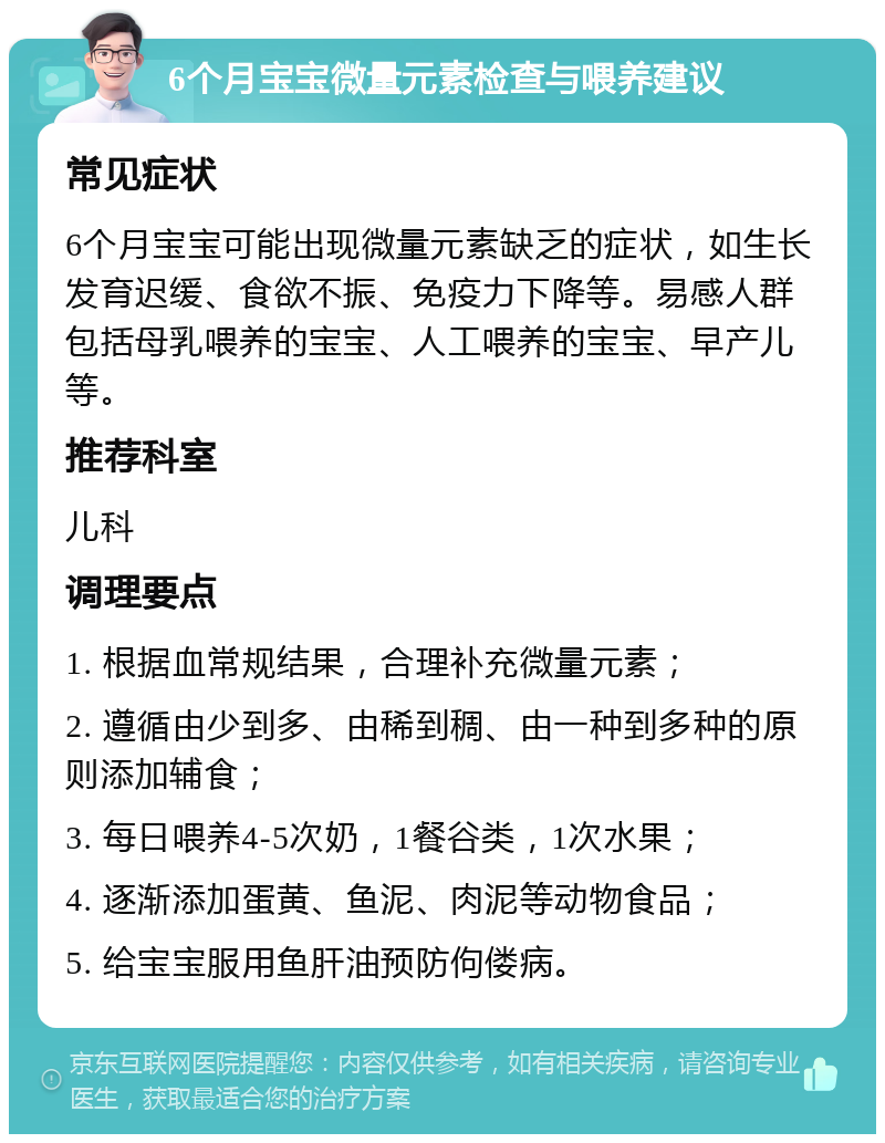 6个月宝宝微量元素检查与喂养建议 常见症状 6个月宝宝可能出现微量元素缺乏的症状，如生长发育迟缓、食欲不振、免疫力下降等。易感人群包括母乳喂养的宝宝、人工喂养的宝宝、早产儿等。 推荐科室 儿科 调理要点 1. 根据血常规结果，合理补充微量元素； 2. 遵循由少到多、由稀到稠、由一种到多种的原则添加辅食； 3. 每日喂养4-5次奶，1餐谷类，1次水果； 4. 逐渐添加蛋黄、鱼泥、肉泥等动物食品； 5. 给宝宝服用鱼肝油预防佝偻病。