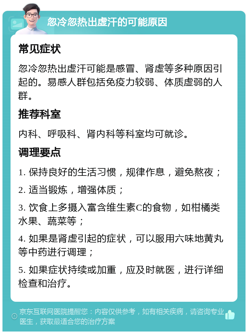 忽冷忽热出虚汗的可能原因 常见症状 忽冷忽热出虚汗可能是感冒、肾虚等多种原因引起的。易感人群包括免疫力较弱、体质虚弱的人群。 推荐科室 内科、呼吸科、肾内科等科室均可就诊。 调理要点 1. 保持良好的生活习惯，规律作息，避免熬夜； 2. 适当锻炼，增强体质； 3. 饮食上多摄入富含维生素C的食物，如柑橘类水果、蔬菜等； 4. 如果是肾虚引起的症状，可以服用六味地黄丸等中药进行调理； 5. 如果症状持续或加重，应及时就医，进行详细检查和治疗。