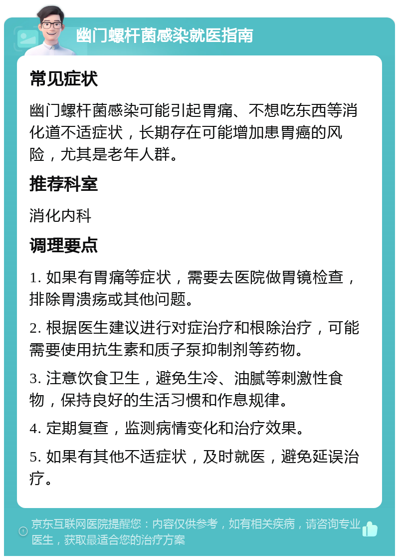 幽门螺杆菌感染就医指南 常见症状 幽门螺杆菌感染可能引起胃痛、不想吃东西等消化道不适症状，长期存在可能增加患胃癌的风险，尤其是老年人群。 推荐科室 消化内科 调理要点 1. 如果有胃痛等症状，需要去医院做胃镜检查，排除胃溃疡或其他问题。 2. 根据医生建议进行对症治疗和根除治疗，可能需要使用抗生素和质子泵抑制剂等药物。 3. 注意饮食卫生，避免生冷、油腻等刺激性食物，保持良好的生活习惯和作息规律。 4. 定期复查，监测病情变化和治疗效果。 5. 如果有其他不适症状，及时就医，避免延误治疗。