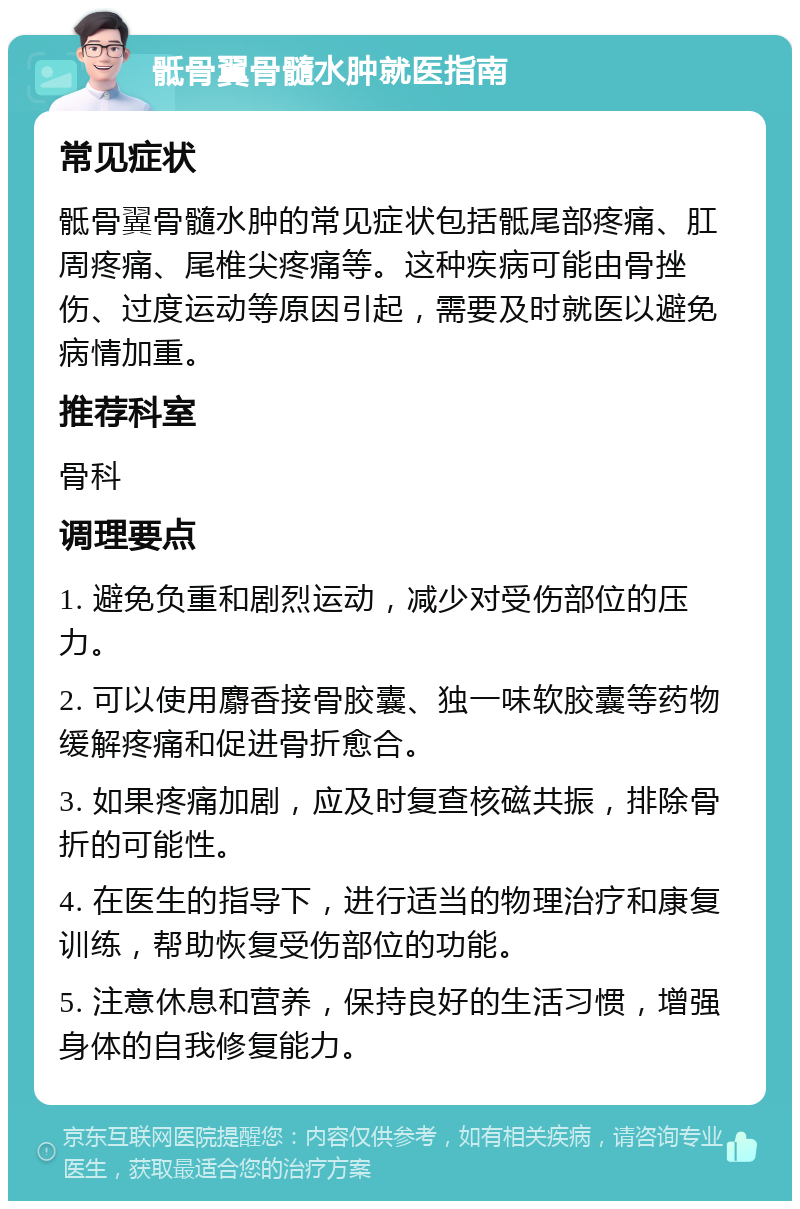 骶骨翼骨髓水肿就医指南 常见症状 骶骨翼骨髓水肿的常见症状包括骶尾部疼痛、肛周疼痛、尾椎尖疼痛等。这种疾病可能由骨挫伤、过度运动等原因引起，需要及时就医以避免病情加重。 推荐科室 骨科 调理要点 1. 避免负重和剧烈运动，减少对受伤部位的压力。 2. 可以使用麝香接骨胶囊、独一味软胶囊等药物缓解疼痛和促进骨折愈合。 3. 如果疼痛加剧，应及时复查核磁共振，排除骨折的可能性。 4. 在医生的指导下，进行适当的物理治疗和康复训练，帮助恢复受伤部位的功能。 5. 注意休息和营养，保持良好的生活习惯，增强身体的自我修复能力。