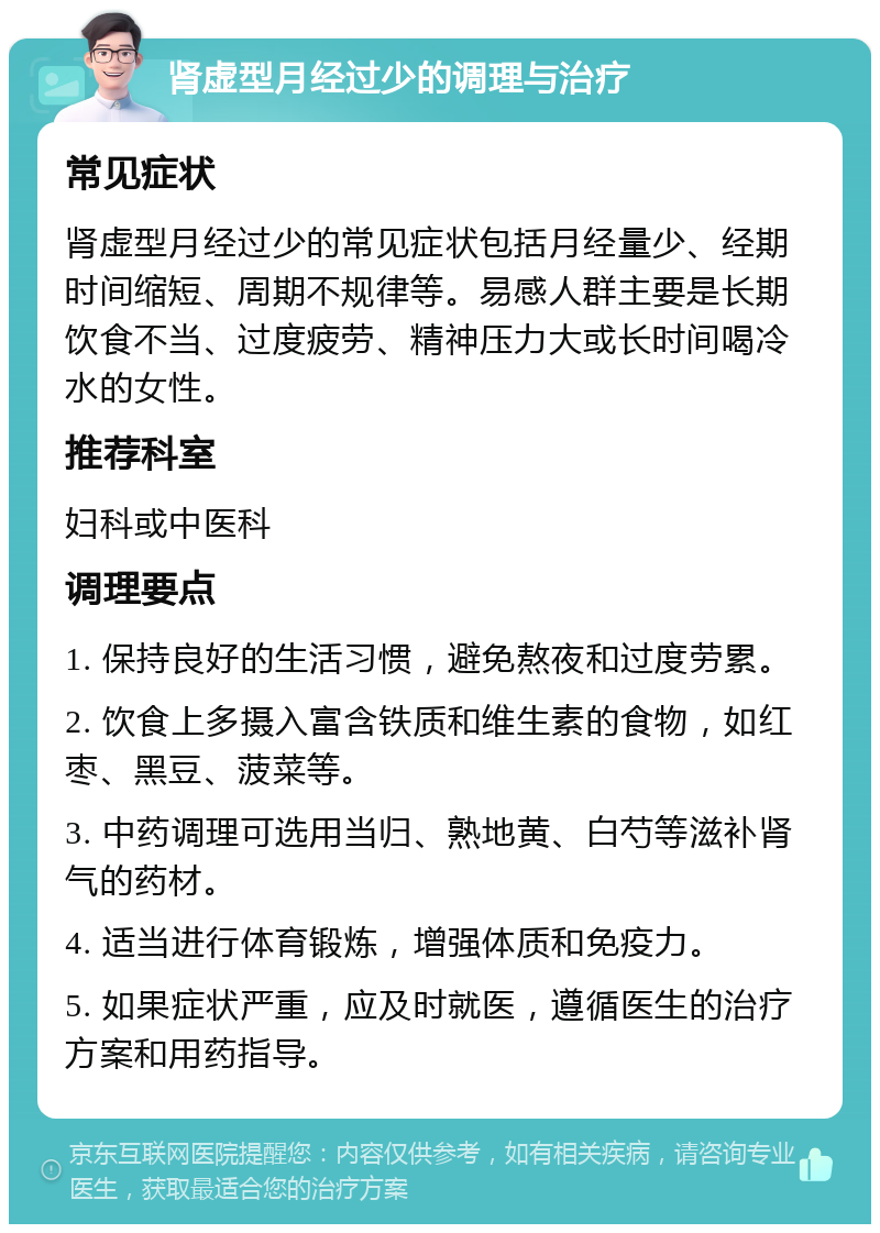 肾虚型月经过少的调理与治疗 常见症状 肾虚型月经过少的常见症状包括月经量少、经期时间缩短、周期不规律等。易感人群主要是长期饮食不当、过度疲劳、精神压力大或长时间喝冷水的女性。 推荐科室 妇科或中医科 调理要点 1. 保持良好的生活习惯，避免熬夜和过度劳累。 2. 饮食上多摄入富含铁质和维生素的食物，如红枣、黑豆、菠菜等。 3. 中药调理可选用当归、熟地黄、白芍等滋补肾气的药材。 4. 适当进行体育锻炼，增强体质和免疫力。 5. 如果症状严重，应及时就医，遵循医生的治疗方案和用药指导。