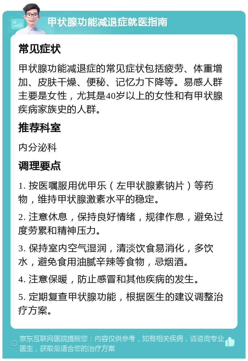 甲状腺功能减退症就医指南 常见症状 甲状腺功能减退症的常见症状包括疲劳、体重增加、皮肤干燥、便秘、记忆力下降等。易感人群主要是女性，尤其是40岁以上的女性和有甲状腺疾病家族史的人群。 推荐科室 内分泌科 调理要点 1. 按医嘱服用优甲乐（左甲状腺素钠片）等药物，维持甲状腺激素水平的稳定。 2. 注意休息，保持良好情绪，规律作息，避免过度劳累和精神压力。 3. 保持室内空气湿润，清淡饮食易消化，多饮水，避免食用油腻辛辣等食物，忌烟酒。 4. 注意保暖，防止感冒和其他疾病的发生。 5. 定期复查甲状腺功能，根据医生的建议调整治疗方案。