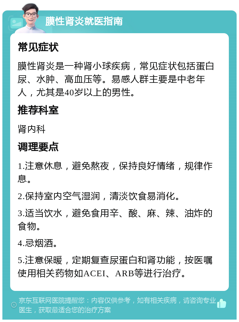 膜性肾炎就医指南 常见症状 膜性肾炎是一种肾小球疾病，常见症状包括蛋白尿、水肿、高血压等。易感人群主要是中老年人，尤其是40岁以上的男性。 推荐科室 肾内科 调理要点 1.注意休息，避免熬夜，保持良好情绪，规律作息。 2.保持室内空气湿润，清淡饮食易消化。 3.适当饮水，避免食用辛、酸、麻、辣、油炸的食物。 4.忌烟酒。 5.注意保暖，定期复查尿蛋白和肾功能，按医嘱使用相关药物如ACEI、ARB等进行治疗。