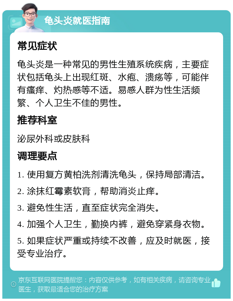 龟头炎就医指南 常见症状 龟头炎是一种常见的男性生殖系统疾病，主要症状包括龟头上出现红斑、水疱、溃疡等，可能伴有瘙痒、灼热感等不适。易感人群为性生活频繁、个人卫生不佳的男性。 推荐科室 泌尿外科或皮肤科 调理要点 1. 使用复方黄柏洗剂清洗龟头，保持局部清洁。 2. 涂抹红霉素软膏，帮助消炎止痒。 3. 避免性生活，直至症状完全消失。 4. 加强个人卫生，勤换内裤，避免穿紧身衣物。 5. 如果症状严重或持续不改善，应及时就医，接受专业治疗。