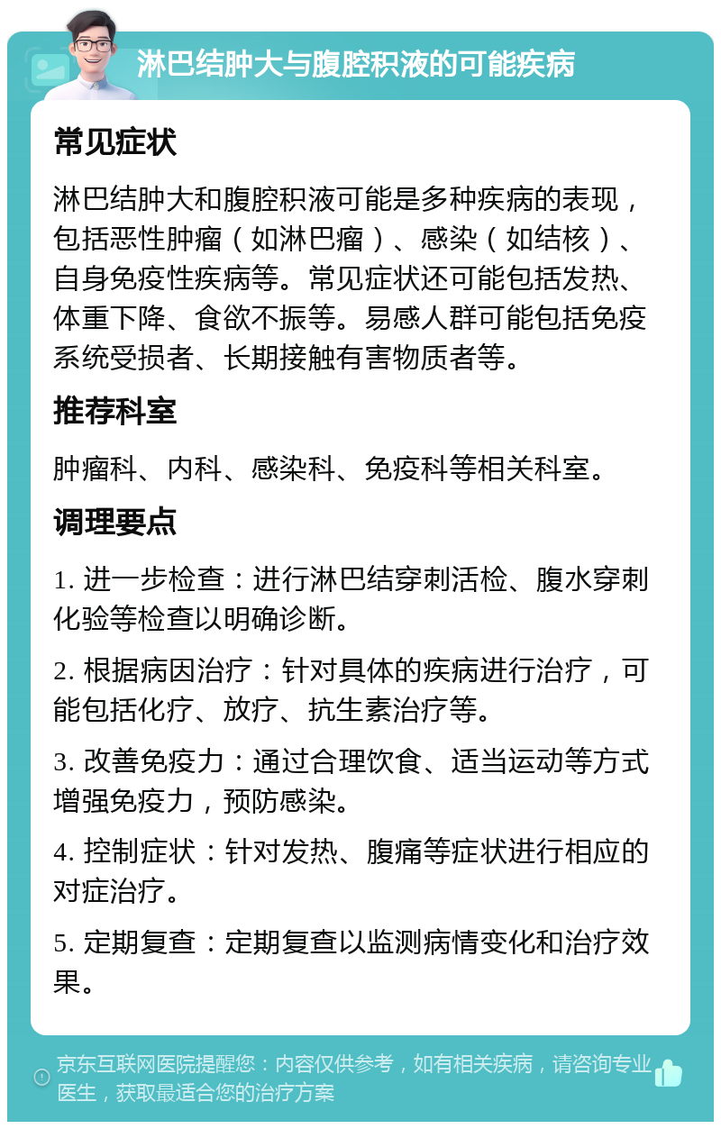 淋巴结肿大与腹腔积液的可能疾病 常见症状 淋巴结肿大和腹腔积液可能是多种疾病的表现，包括恶性肿瘤（如淋巴瘤）、感染（如结核）、自身免疫性疾病等。常见症状还可能包括发热、体重下降、食欲不振等。易感人群可能包括免疫系统受损者、长期接触有害物质者等。 推荐科室 肿瘤科、内科、感染科、免疫科等相关科室。 调理要点 1. 进一步检查：进行淋巴结穿刺活检、腹水穿刺化验等检查以明确诊断。 2. 根据病因治疗：针对具体的疾病进行治疗，可能包括化疗、放疗、抗生素治疗等。 3. 改善免疫力：通过合理饮食、适当运动等方式增强免疫力，预防感染。 4. 控制症状：针对发热、腹痛等症状进行相应的对症治疗。 5. 定期复查：定期复查以监测病情变化和治疗效果。