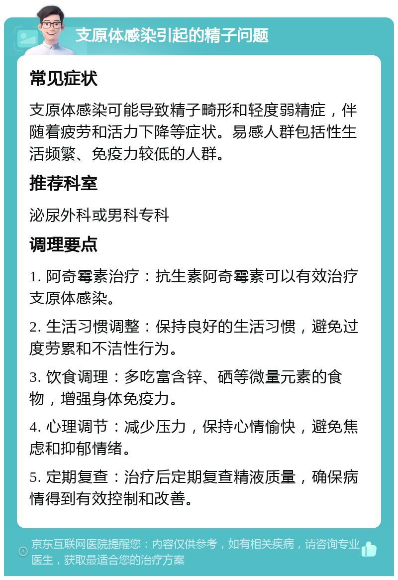 支原体感染引起的精子问题 常见症状 支原体感染可能导致精子畸形和轻度弱精症，伴随着疲劳和活力下降等症状。易感人群包括性生活频繁、免疫力较低的人群。 推荐科室 泌尿外科或男科专科 调理要点 1. 阿奇霉素治疗：抗生素阿奇霉素可以有效治疗支原体感染。 2. 生活习惯调整：保持良好的生活习惯，避免过度劳累和不洁性行为。 3. 饮食调理：多吃富含锌、硒等微量元素的食物，增强身体免疫力。 4. 心理调节：减少压力，保持心情愉快，避免焦虑和抑郁情绪。 5. 定期复查：治疗后定期复查精液质量，确保病情得到有效控制和改善。