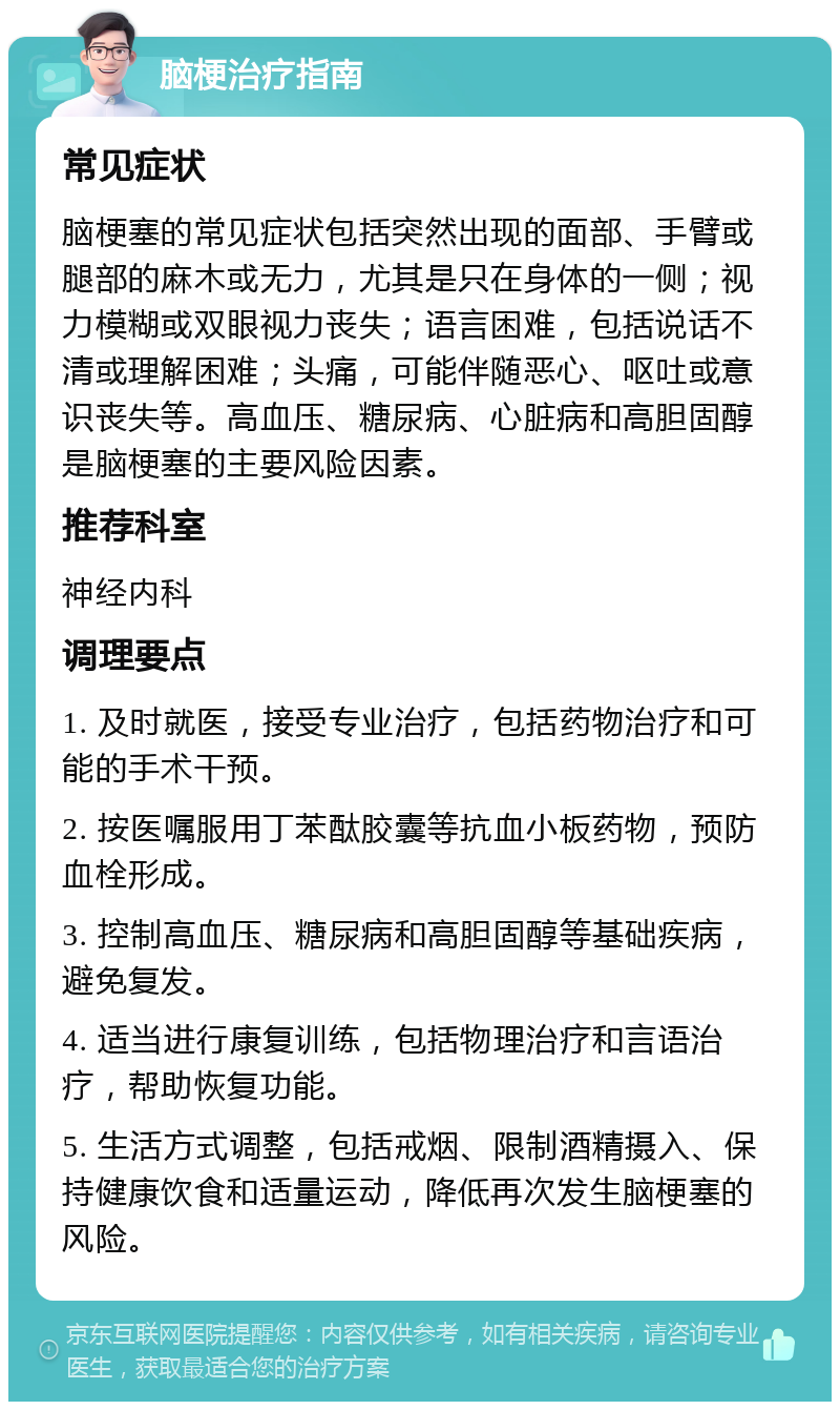 脑梗治疗指南 常见症状 脑梗塞的常见症状包括突然出现的面部、手臂或腿部的麻木或无力，尤其是只在身体的一侧；视力模糊或双眼视力丧失；语言困难，包括说话不清或理解困难；头痛，可能伴随恶心、呕吐或意识丧失等。高血压、糖尿病、心脏病和高胆固醇是脑梗塞的主要风险因素。 推荐科室 神经内科 调理要点 1. 及时就医，接受专业治疗，包括药物治疗和可能的手术干预。 2. 按医嘱服用丁苯酞胶囊等抗血小板药物，预防血栓形成。 3. 控制高血压、糖尿病和高胆固醇等基础疾病，避免复发。 4. 适当进行康复训练，包括物理治疗和言语治疗，帮助恢复功能。 5. 生活方式调整，包括戒烟、限制酒精摄入、保持健康饮食和适量运动，降低再次发生脑梗塞的风险。