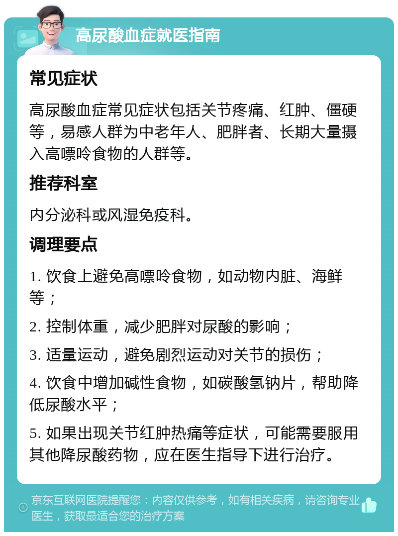 高尿酸血症就医指南 常见症状 高尿酸血症常见症状包括关节疼痛、红肿、僵硬等，易感人群为中老年人、肥胖者、长期大量摄入高嘌呤食物的人群等。 推荐科室 内分泌科或风湿免疫科。 调理要点 1. 饮食上避免高嘌呤食物，如动物内脏、海鲜等； 2. 控制体重，减少肥胖对尿酸的影响； 3. 适量运动，避免剧烈运动对关节的损伤； 4. 饮食中增加碱性食物，如碳酸氢钠片，帮助降低尿酸水平； 5. 如果出现关节红肿热痛等症状，可能需要服用其他降尿酸药物，应在医生指导下进行治疗。