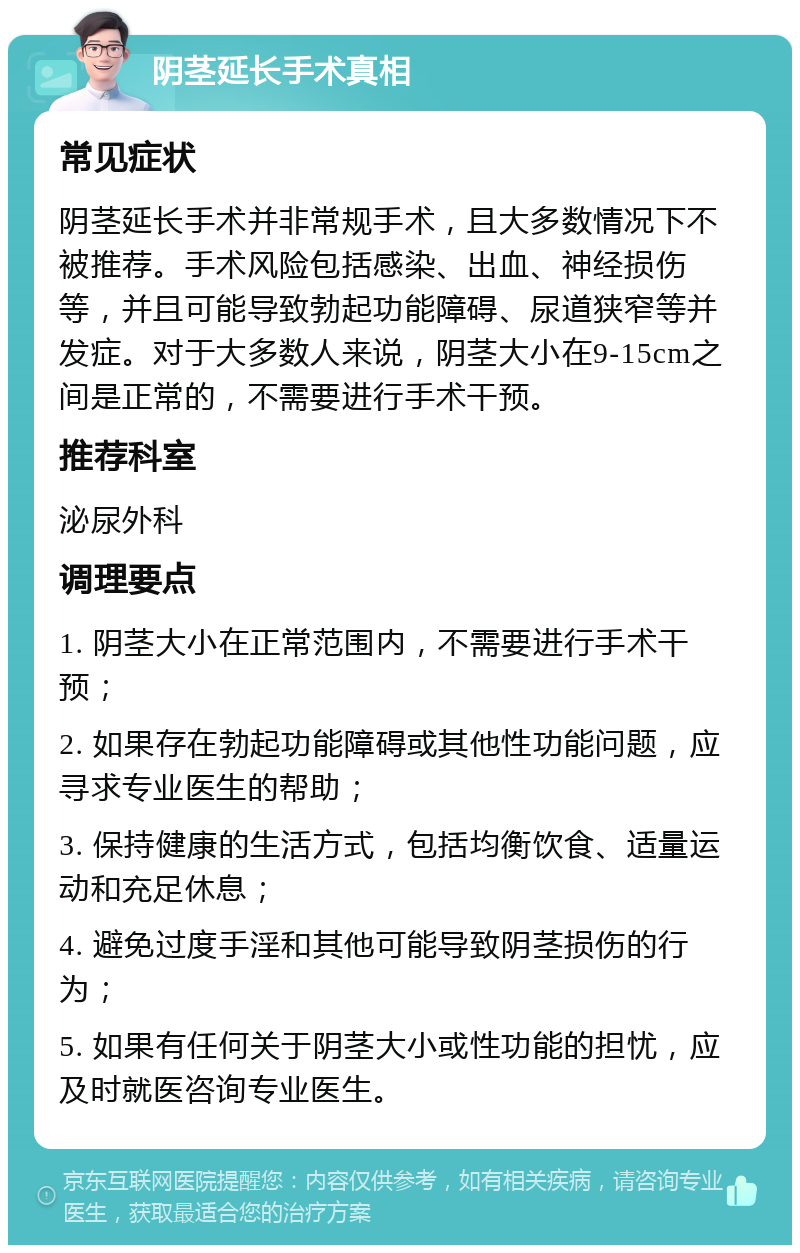 阴茎延长手术真相 常见症状 阴茎延长手术并非常规手术，且大多数情况下不被推荐。手术风险包括感染、出血、神经损伤等，并且可能导致勃起功能障碍、尿道狭窄等并发症。对于大多数人来说，阴茎大小在9-15cm之间是正常的，不需要进行手术干预。 推荐科室 泌尿外科 调理要点 1. 阴茎大小在正常范围内，不需要进行手术干预； 2. 如果存在勃起功能障碍或其他性功能问题，应寻求专业医生的帮助； 3. 保持健康的生活方式，包括均衡饮食、适量运动和充足休息； 4. 避免过度手淫和其他可能导致阴茎损伤的行为； 5. 如果有任何关于阴茎大小或性功能的担忧，应及时就医咨询专业医生。