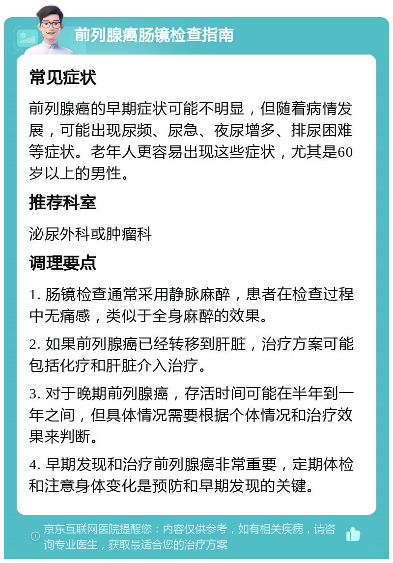 前列腺癌肠镜检查指南 常见症状 前列腺癌的早期症状可能不明显，但随着病情发展，可能出现尿频、尿急、夜尿增多、排尿困难等症状。老年人更容易出现这些症状，尤其是60岁以上的男性。 推荐科室 泌尿外科或肿瘤科 调理要点 1. 肠镜检查通常采用静脉麻醉，患者在检查过程中无痛感，类似于全身麻醉的效果。 2. 如果前列腺癌已经转移到肝脏，治疗方案可能包括化疗和肝脏介入治疗。 3. 对于晚期前列腺癌，存活时间可能在半年到一年之间，但具体情况需要根据个体情况和治疗效果来判断。 4. 早期发现和治疗前列腺癌非常重要，定期体检和注意身体变化是预防和早期发现的关键。