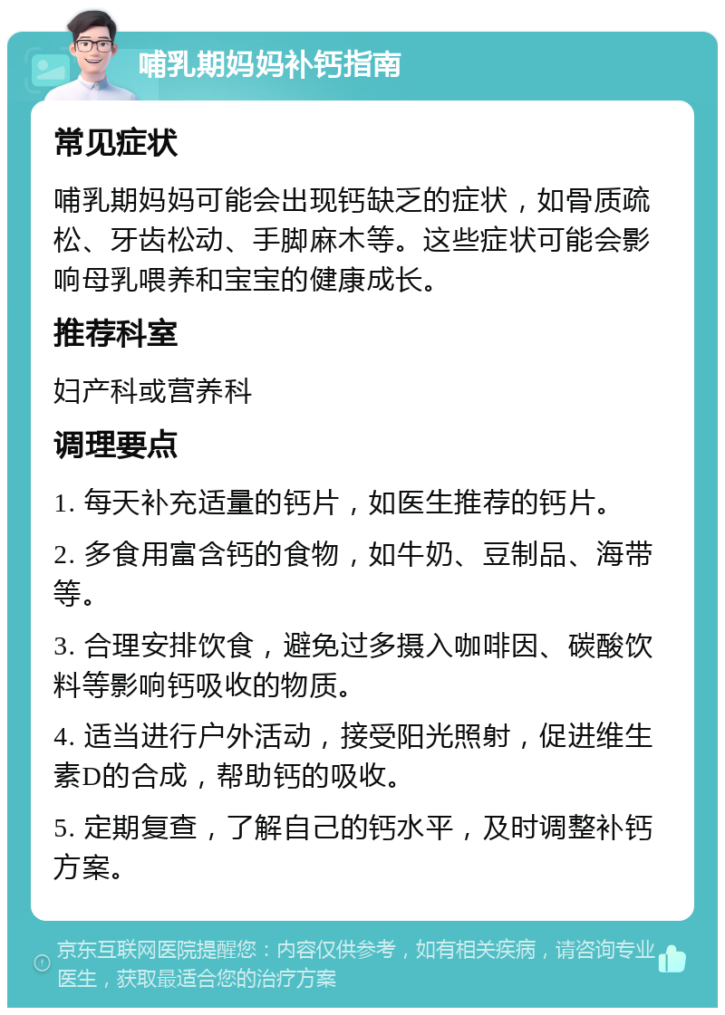 哺乳期妈妈补钙指南 常见症状 哺乳期妈妈可能会出现钙缺乏的症状，如骨质疏松、牙齿松动、手脚麻木等。这些症状可能会影响母乳喂养和宝宝的健康成长。 推荐科室 妇产科或营养科 调理要点 1. 每天补充适量的钙片，如医生推荐的钙片。 2. 多食用富含钙的食物，如牛奶、豆制品、海带等。 3. 合理安排饮食，避免过多摄入咖啡因、碳酸饮料等影响钙吸收的物质。 4. 适当进行户外活动，接受阳光照射，促进维生素D的合成，帮助钙的吸收。 5. 定期复查，了解自己的钙水平，及时调整补钙方案。