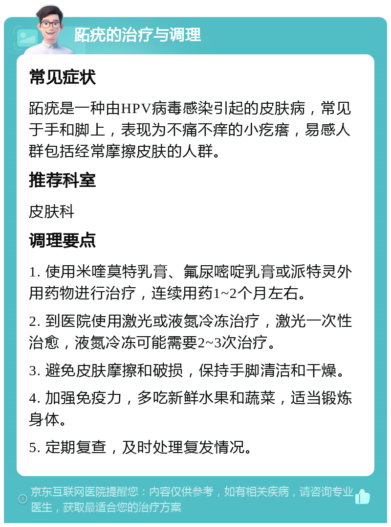 跖疣的治疗与调理 常见症状 跖疣是一种由HPV病毒感染引起的皮肤病，常见于手和脚上，表现为不痛不痒的小疙瘩，易感人群包括经常摩擦皮肤的人群。 推荐科室 皮肤科 调理要点 1. 使用米喹莫特乳膏、氟尿嘧啶乳膏或派特灵外用药物进行治疗，连续用药1~2个月左右。 2. 到医院使用激光或液氮冷冻治疗，激光一次性治愈，液氮冷冻可能需要2~3次治疗。 3. 避免皮肤摩擦和破损，保持手脚清洁和干燥。 4. 加强免疫力，多吃新鲜水果和蔬菜，适当锻炼身体。 5. 定期复查，及时处理复发情况。