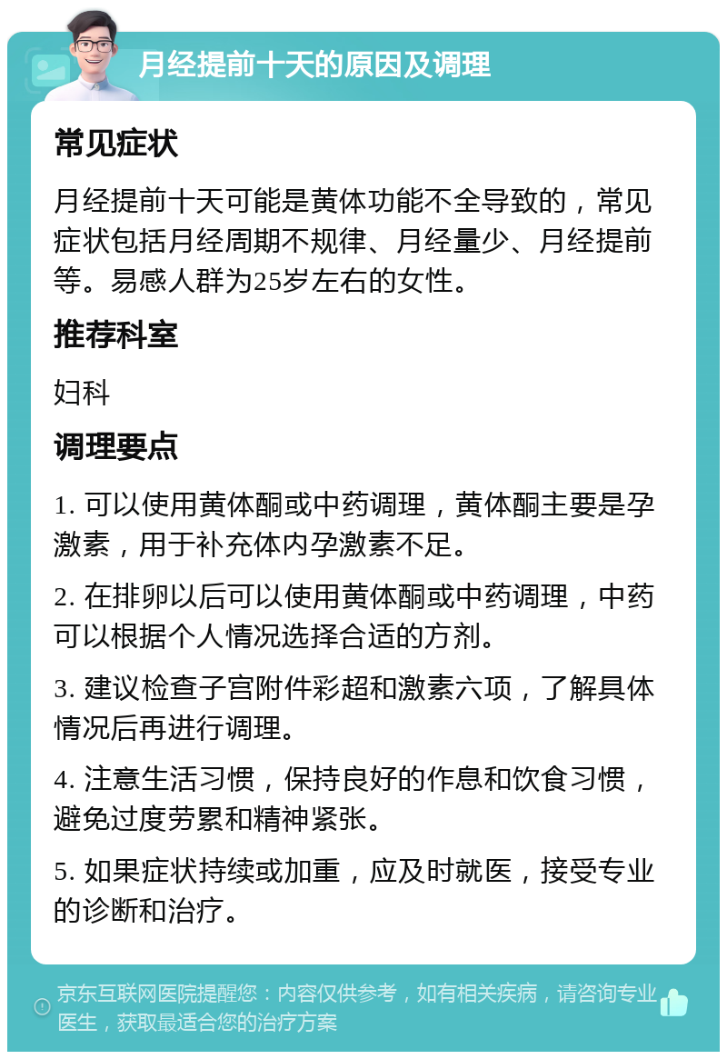 月经提前十天的原因及调理 常见症状 月经提前十天可能是黄体功能不全导致的，常见症状包括月经周期不规律、月经量少、月经提前等。易感人群为25岁左右的女性。 推荐科室 妇科 调理要点 1. 可以使用黄体酮或中药调理，黄体酮主要是孕激素，用于补充体内孕激素不足。 2. 在排卵以后可以使用黄体酮或中药调理，中药可以根据个人情况选择合适的方剂。 3. 建议检查子宫附件彩超和激素六项，了解具体情况后再进行调理。 4. 注意生活习惯，保持良好的作息和饮食习惯，避免过度劳累和精神紧张。 5. 如果症状持续或加重，应及时就医，接受专业的诊断和治疗。