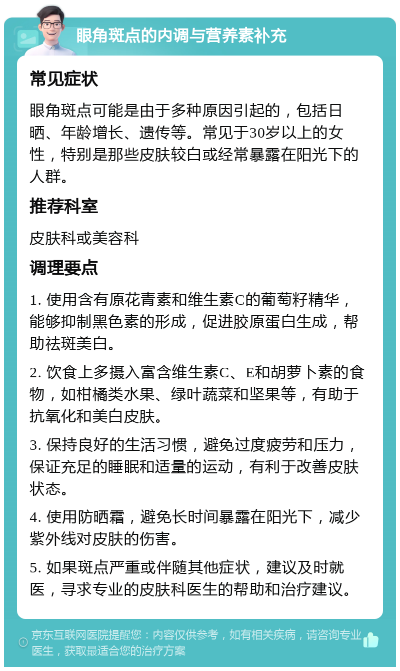 眼角斑点的内调与营养素补充 常见症状 眼角斑点可能是由于多种原因引起的，包括日晒、年龄增长、遗传等。常见于30岁以上的女性，特别是那些皮肤较白或经常暴露在阳光下的人群。 推荐科室 皮肤科或美容科 调理要点 1. 使用含有原花青素和维生素C的葡萄籽精华，能够抑制黑色素的形成，促进胶原蛋白生成，帮助祛斑美白。 2. 饮食上多摄入富含维生素C、E和胡萝卜素的食物，如柑橘类水果、绿叶蔬菜和坚果等，有助于抗氧化和美白皮肤。 3. 保持良好的生活习惯，避免过度疲劳和压力，保证充足的睡眠和适量的运动，有利于改善皮肤状态。 4. 使用防晒霜，避免长时间暴露在阳光下，减少紫外线对皮肤的伤害。 5. 如果斑点严重或伴随其他症状，建议及时就医，寻求专业的皮肤科医生的帮助和治疗建议。