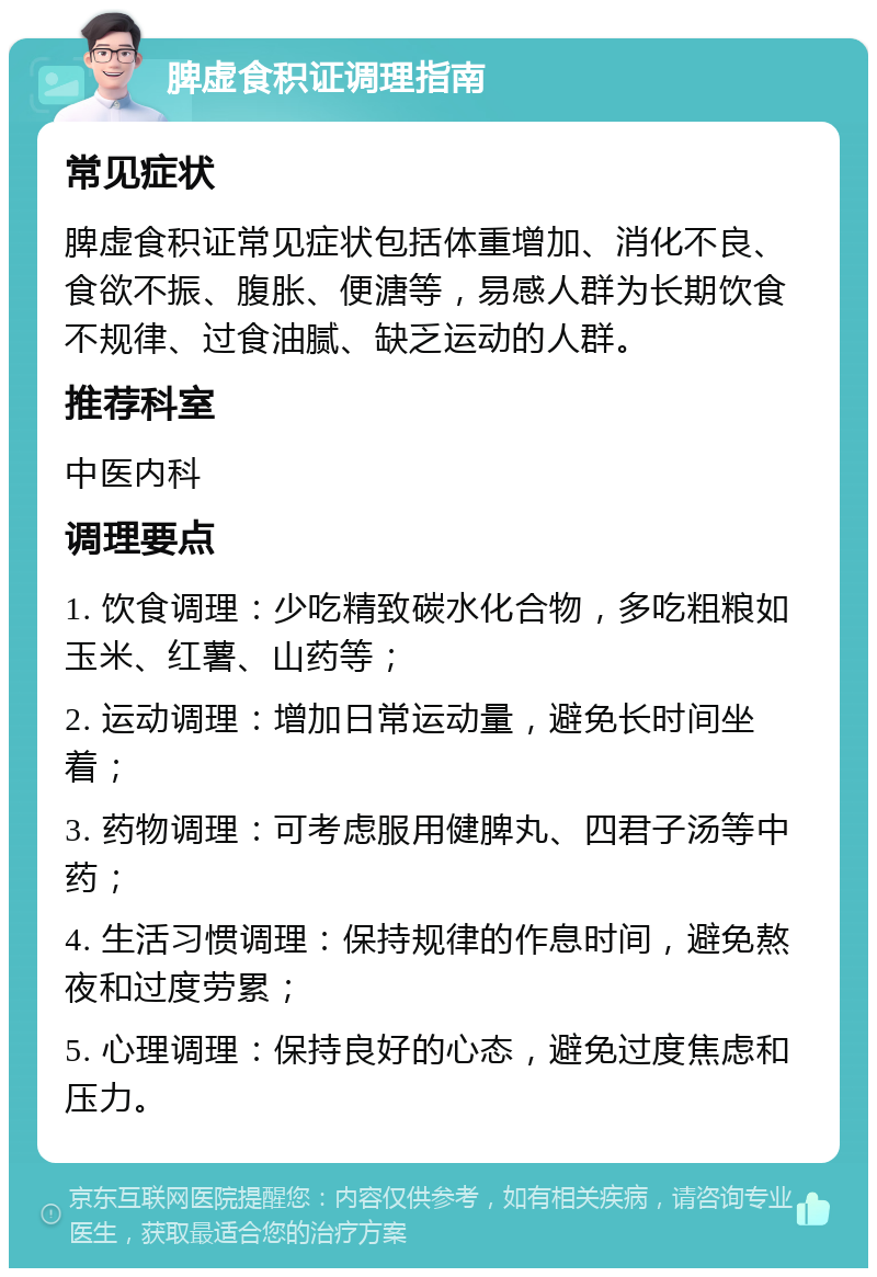 脾虚食积证调理指南 常见症状 脾虚食积证常见症状包括体重增加、消化不良、食欲不振、腹胀、便溏等，易感人群为长期饮食不规律、过食油腻、缺乏运动的人群。 推荐科室 中医内科 调理要点 1. 饮食调理：少吃精致碳水化合物，多吃粗粮如玉米、红薯、山药等； 2. 运动调理：增加日常运动量，避免长时间坐着； 3. 药物调理：可考虑服用健脾丸、四君子汤等中药； 4. 生活习惯调理：保持规律的作息时间，避免熬夜和过度劳累； 5. 心理调理：保持良好的心态，避免过度焦虑和压力。