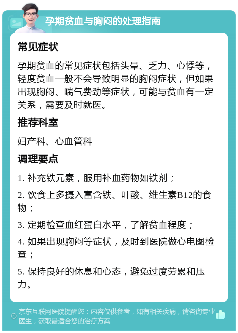 孕期贫血与胸闷的处理指南 常见症状 孕期贫血的常见症状包括头晕、乏力、心悸等，轻度贫血一般不会导致明显的胸闷症状，但如果出现胸闷、喘气费劲等症状，可能与贫血有一定关系，需要及时就医。 推荐科室 妇产科、心血管科 调理要点 1. 补充铁元素，服用补血药物如铁剂； 2. 饮食上多摄入富含铁、叶酸、维生素B12的食物； 3. 定期检查血红蛋白水平，了解贫血程度； 4. 如果出现胸闷等症状，及时到医院做心电图检查； 5. 保持良好的休息和心态，避免过度劳累和压力。