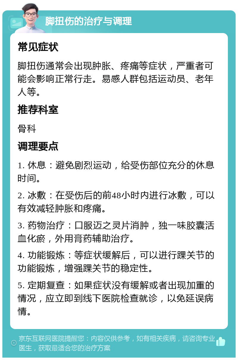 脚扭伤的治疗与调理 常见症状 脚扭伤通常会出现肿胀、疼痛等症状，严重者可能会影响正常行走。易感人群包括运动员、老年人等。 推荐科室 骨科 调理要点 1. 休息：避免剧烈运动，给受伤部位充分的休息时间。 2. 冰敷：在受伤后的前48小时内进行冰敷，可以有效减轻肿胀和疼痛。 3. 药物治疗：口服迈之灵片消肿，独一味胶囊活血化瘀，外用膏药辅助治疗。 4. 功能锻炼：等症状缓解后，可以进行踝关节的功能锻炼，增强踝关节的稳定性。 5. 定期复查：如果症状没有缓解或者出现加重的情况，应立即到线下医院检查就诊，以免延误病情。