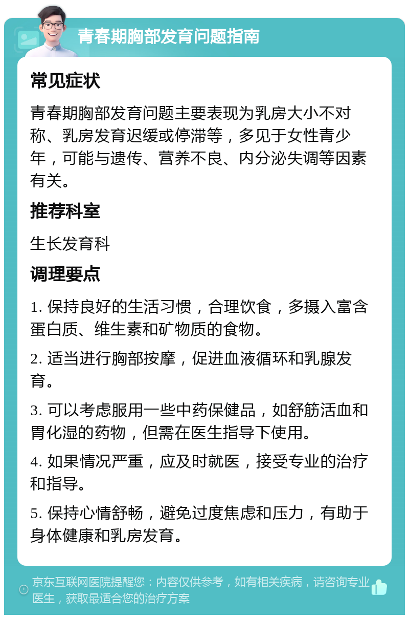 青春期胸部发育问题指南 常见症状 青春期胸部发育问题主要表现为乳房大小不对称、乳房发育迟缓或停滞等，多见于女性青少年，可能与遗传、营养不良、内分泌失调等因素有关。 推荐科室 生长发育科 调理要点 1. 保持良好的生活习惯，合理饮食，多摄入富含蛋白质、维生素和矿物质的食物。 2. 适当进行胸部按摩，促进血液循环和乳腺发育。 3. 可以考虑服用一些中药保健品，如舒筋活血和胃化湿的药物，但需在医生指导下使用。 4. 如果情况严重，应及时就医，接受专业的治疗和指导。 5. 保持心情舒畅，避免过度焦虑和压力，有助于身体健康和乳房发育。