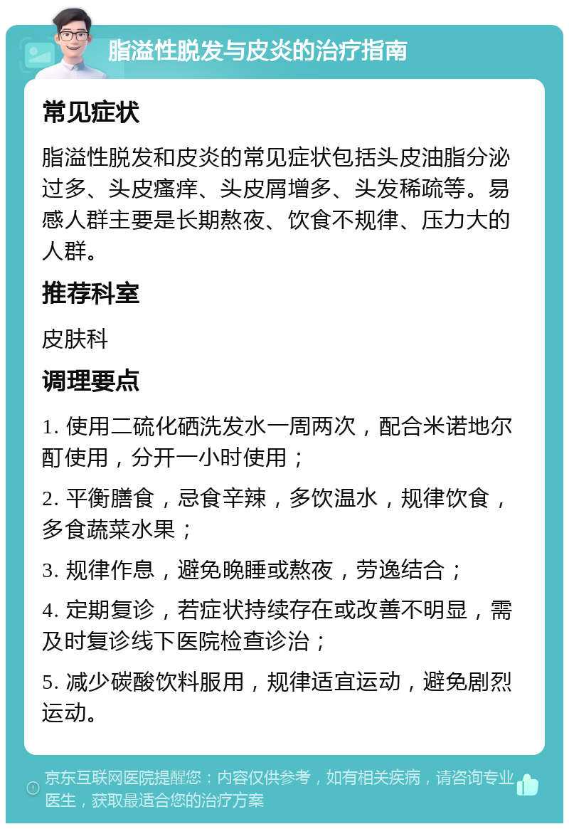 脂溢性脱发与皮炎的治疗指南 常见症状 脂溢性脱发和皮炎的常见症状包括头皮油脂分泌过多、头皮瘙痒、头皮屑增多、头发稀疏等。易感人群主要是长期熬夜、饮食不规律、压力大的人群。 推荐科室 皮肤科 调理要点 1. 使用二硫化硒洗发水一周两次，配合米诺地尔酊使用，分开一小时使用； 2. 平衡膳食，忌食辛辣，多饮温水，规律饮食，多食蔬菜水果； 3. 规律作息，避免晚睡或熬夜，劳逸结合； 4. 定期复诊，若症状持续存在或改善不明显，需及时复诊线下医院检查诊治； 5. 减少碳酸饮料服用，规律适宜运动，避免剧烈运动。