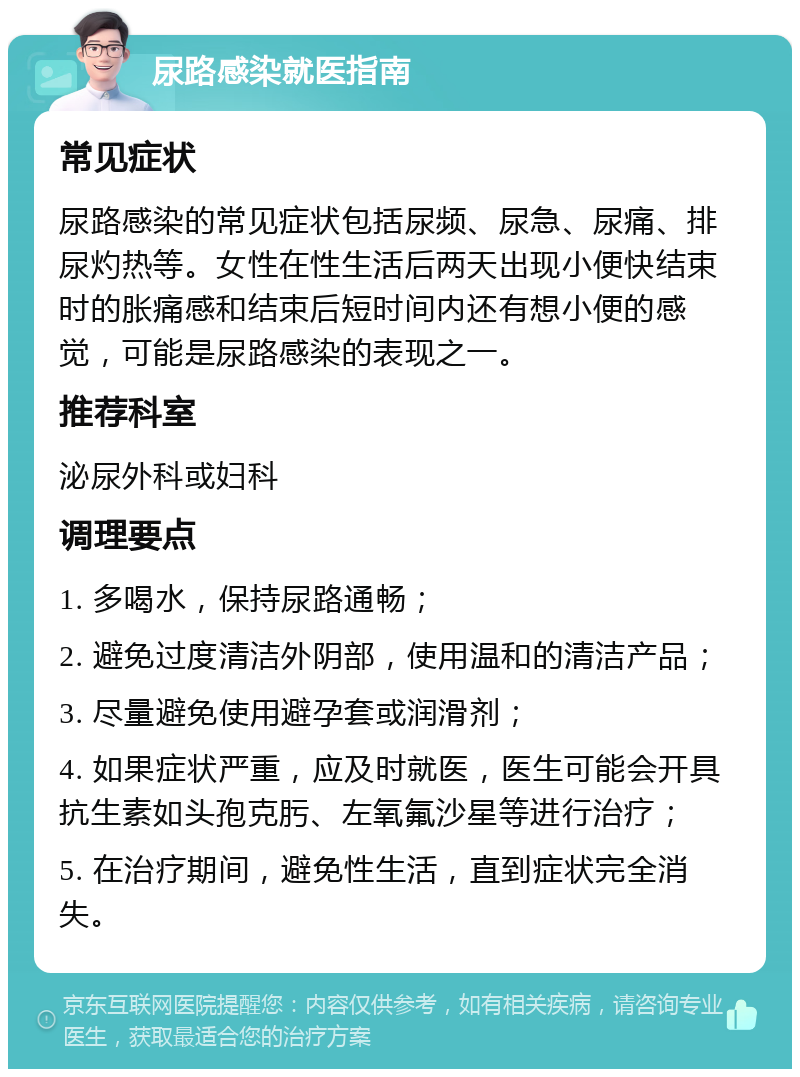 尿路感染就医指南 常见症状 尿路感染的常见症状包括尿频、尿急、尿痛、排尿灼热等。女性在性生活后两天出现小便快结束时的胀痛感和结束后短时间内还有想小便的感觉，可能是尿路感染的表现之一。 推荐科室 泌尿外科或妇科 调理要点 1. 多喝水，保持尿路通畅； 2. 避免过度清洁外阴部，使用温和的清洁产品； 3. 尽量避免使用避孕套或润滑剂； 4. 如果症状严重，应及时就医，医生可能会开具抗生素如头孢克肟、左氧氟沙星等进行治疗； 5. 在治疗期间，避免性生活，直到症状完全消失。