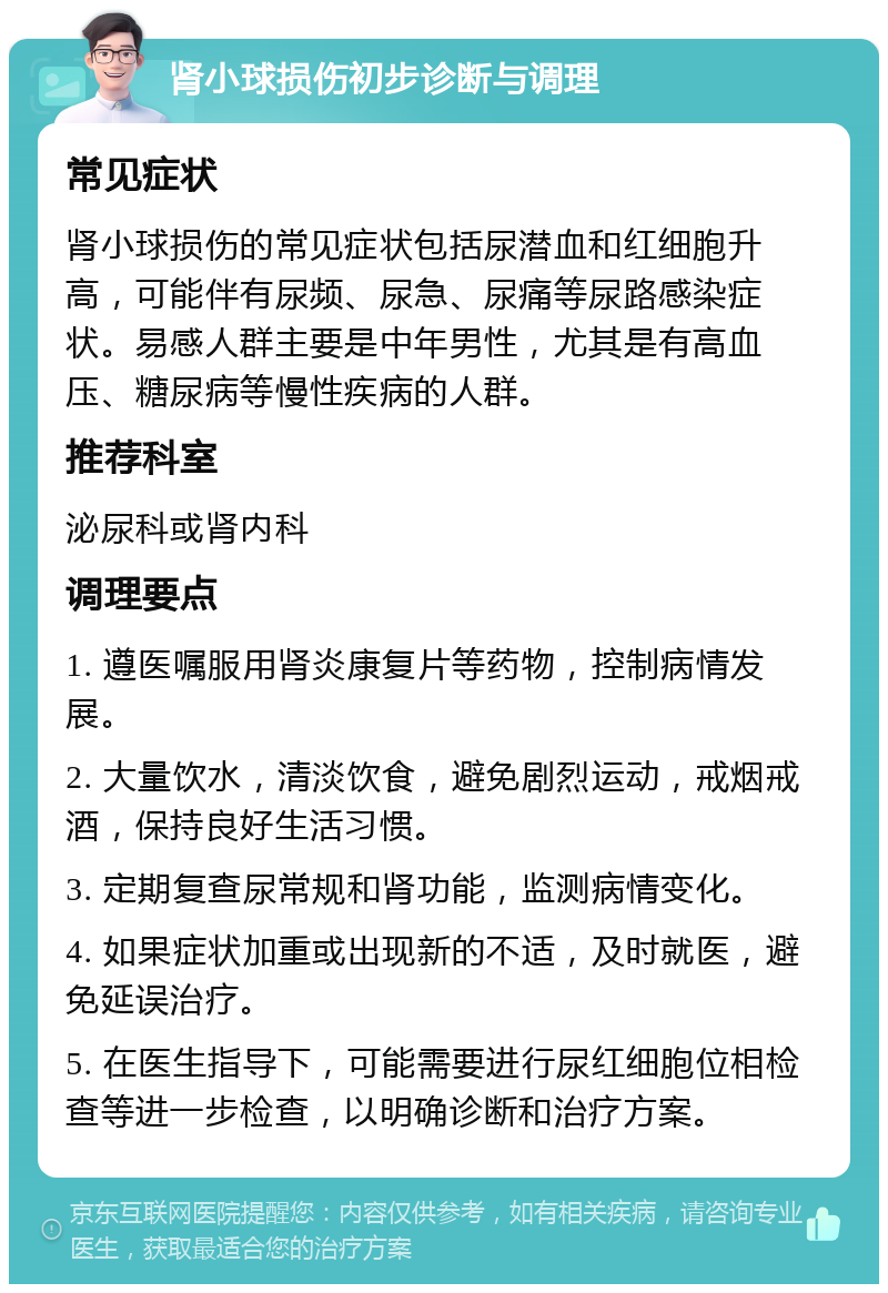 肾小球损伤初步诊断与调理 常见症状 肾小球损伤的常见症状包括尿潜血和红细胞升高，可能伴有尿频、尿急、尿痛等尿路感染症状。易感人群主要是中年男性，尤其是有高血压、糖尿病等慢性疾病的人群。 推荐科室 泌尿科或肾内科 调理要点 1. 遵医嘱服用肾炎康复片等药物，控制病情发展。 2. 大量饮水，清淡饮食，避免剧烈运动，戒烟戒酒，保持良好生活习惯。 3. 定期复查尿常规和肾功能，监测病情变化。 4. 如果症状加重或出现新的不适，及时就医，避免延误治疗。 5. 在医生指导下，可能需要进行尿红细胞位相检查等进一步检查，以明确诊断和治疗方案。