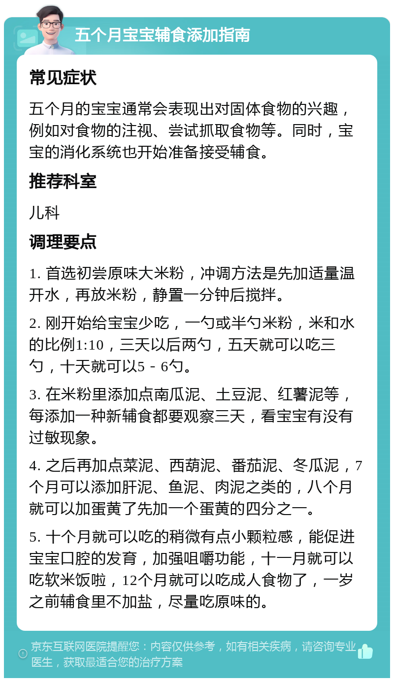 五个月宝宝辅食添加指南 常见症状 五个月的宝宝通常会表现出对固体食物的兴趣，例如对食物的注视、尝试抓取食物等。同时，宝宝的消化系统也开始准备接受辅食。 推荐科室 儿科 调理要点 1. 首选初尝原味大米粉，冲调方法是先加适量温开水，再放米粉，静置一分钟后搅拌。 2. 刚开始给宝宝少吃，一勺或半勺米粉，米和水的比例1:10，三天以后两勺，五天就可以吃三勺，十天就可以5－6勺。 3. 在米粉里添加点南瓜泥、土豆泥、红薯泥等，每添加一种新辅食都要观察三天，看宝宝有没有过敏现象。 4. 之后再加点菜泥、西葫泥、番茄泥、冬瓜泥，7个月可以添加肝泥、鱼泥、肉泥之类的，八个月就可以加蛋黄了先加一个蛋黄的四分之一。 5. 十个月就可以吃的稍微有点小颗粒感，能促进宝宝口腔的发育，加强咀嚼功能，十一月就可以吃软米饭啦，12个月就可以吃成人食物了，一岁之前辅食里不加盐，尽量吃原味的。