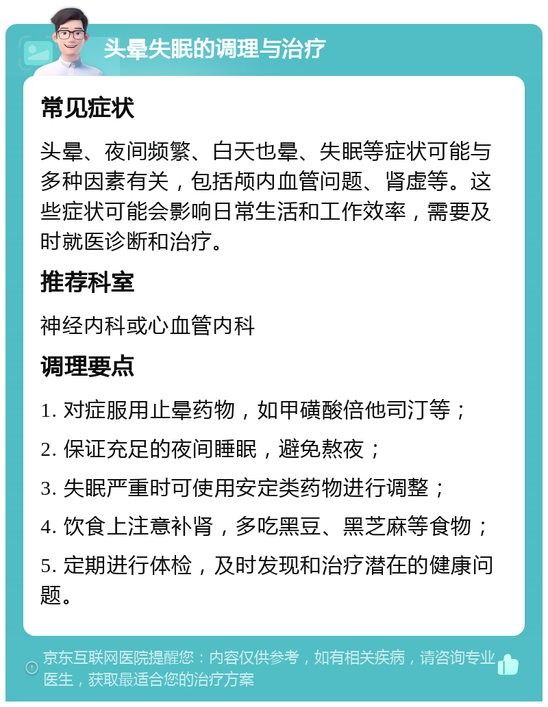 头晕失眠的调理与治疗 常见症状 头晕、夜间频繁、白天也晕、失眠等症状可能与多种因素有关，包括颅内血管问题、肾虚等。这些症状可能会影响日常生活和工作效率，需要及时就医诊断和治疗。 推荐科室 神经内科或心血管内科 调理要点 1. 对症服用止晕药物，如甲磺酸倍他司汀等； 2. 保证充足的夜间睡眠，避免熬夜； 3. 失眠严重时可使用安定类药物进行调整； 4. 饮食上注意补肾，多吃黑豆、黑芝麻等食物； 5. 定期进行体检，及时发现和治疗潜在的健康问题。