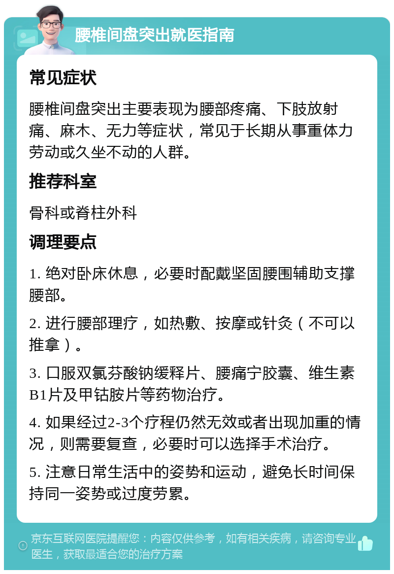 腰椎间盘突出就医指南 常见症状 腰椎间盘突出主要表现为腰部疼痛、下肢放射痛、麻木、无力等症状，常见于长期从事重体力劳动或久坐不动的人群。 推荐科室 骨科或脊柱外科 调理要点 1. 绝对卧床休息，必要时配戴坚固腰围辅助支撑腰部。 2. 进行腰部理疗，如热敷、按摩或针灸（不可以推拿）。 3. 口服双氯芬酸钠缓释片、腰痛宁胶囊、维生素B1片及甲钴胺片等药物治疗。 4. 如果经过2-3个疗程仍然无效或者出现加重的情况，则需要复查，必要时可以选择手术治疗。 5. 注意日常生活中的姿势和运动，避免长时间保持同一姿势或过度劳累。