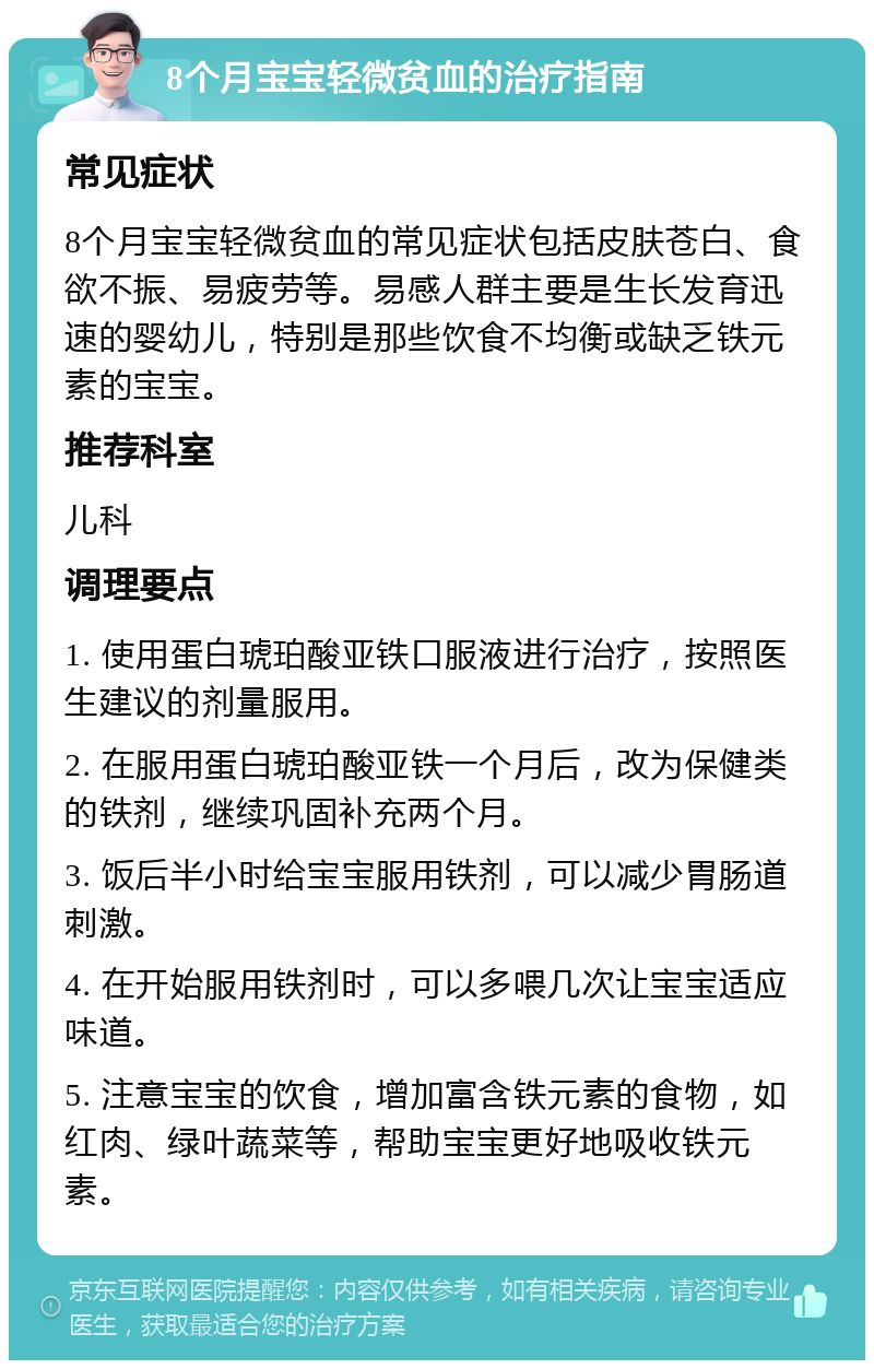 8个月宝宝轻微贫血的治疗指南 常见症状 8个月宝宝轻微贫血的常见症状包括皮肤苍白、食欲不振、易疲劳等。易感人群主要是生长发育迅速的婴幼儿，特别是那些饮食不均衡或缺乏铁元素的宝宝。 推荐科室 儿科 调理要点 1. 使用蛋白琥珀酸亚铁口服液进行治疗，按照医生建议的剂量服用。 2. 在服用蛋白琥珀酸亚铁一个月后，改为保健类的铁剂，继续巩固补充两个月。 3. 饭后半小时给宝宝服用铁剂，可以减少胃肠道刺激。 4. 在开始服用铁剂时，可以多喂几次让宝宝适应味道。 5. 注意宝宝的饮食，增加富含铁元素的食物，如红肉、绿叶蔬菜等，帮助宝宝更好地吸收铁元素。